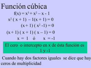 Función   cúbica f(x) = x 3  + x 2  – x - 1 El cero  o intercepto en x de ésta función es  1 y -1 (x   + 1) ( x + 1) ( x – 1) = 0 x   =  1  ó  x  = -1 x 2  ( x + 1)  – 1(x + 1) = 0 (x   + 1) ( x 2  -1) = 0 Cuando hay dos factores iguales  se dice que hay ceros de multiplicidad 