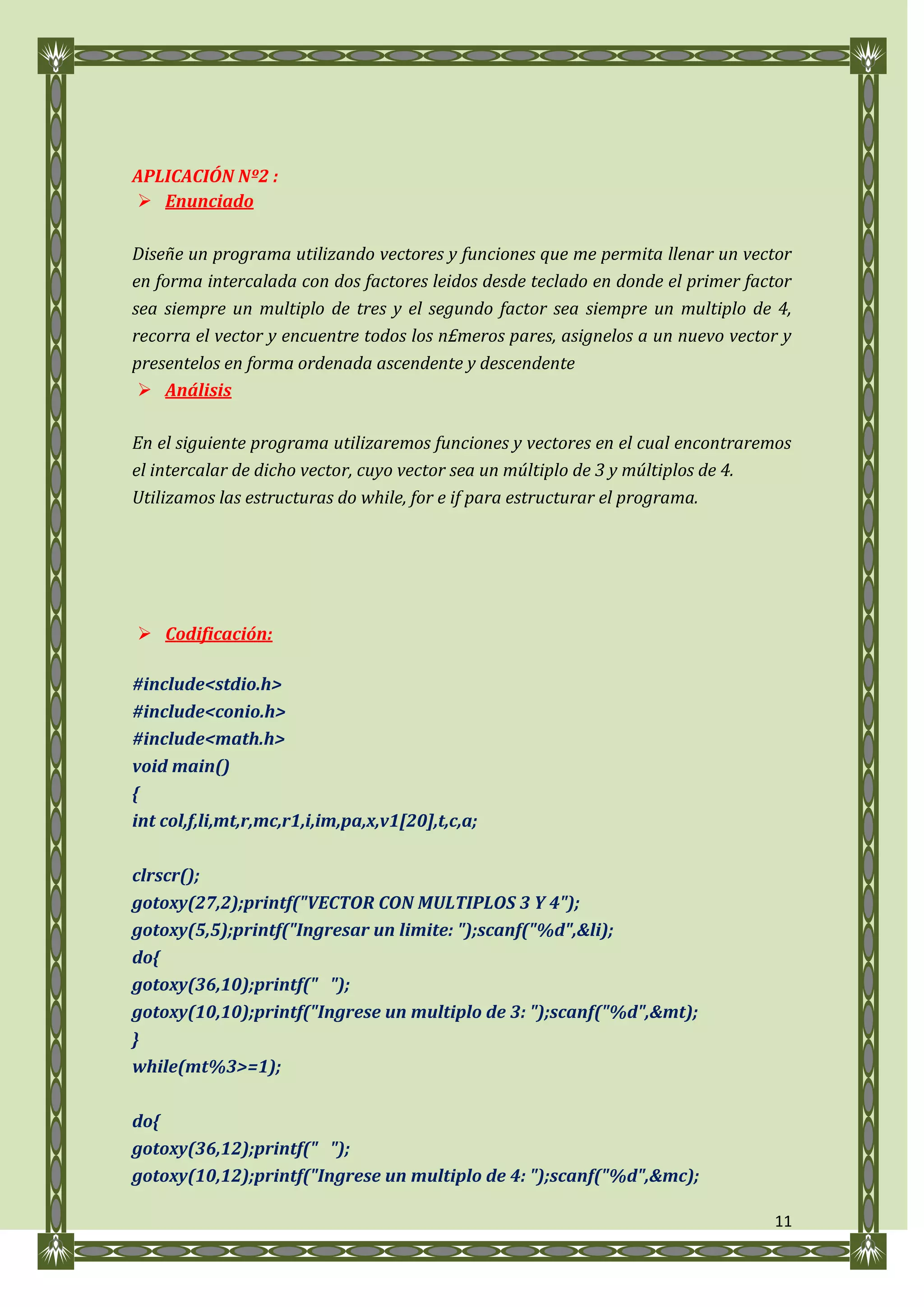 APLICACIÓN Nº2 :
 Enunciado

Diseñe un programa utilizando vectores y funciones que me permita llenar un vector
en forma intercalada con dos factores leidos desde teclado en donde el primer factor
sea siempre un multiplo de tres y el segundo factor sea siempre un multiplo de 4,
recorra el vector y encuentre todos los n£meros pares, asignelos a un nuevo vector y
presentelos en forma ordenada ascendente y descendente
  Análisis

En el siguiente programa utilizaremos funciones y vectores en el cual encontraremos
el intercalar de dicho vector, cuyo vector sea un múltiplo de 3 y múltiplos de 4.
Utilizamos las estructuras do while, for e if para estructurar el programa.




 Codificación:

#include<stdio.h>
#include<conio.h>
#include<math.h>
void main()
{
int col,f,li,mt,r,mc,r1,i,im,pa,x,v1[20],t,c,a;

clrscr();
gotoxy(27,2);printf("VECTOR CON MULTIPLOS 3 Y 4");
gotoxy(5,5);printf("Ingresar un limite: ");scanf("%d",&li);
do{
gotoxy(36,10);printf(" ");
gotoxy(10,10);printf("Ingrese un multiplo de 3: ");scanf("%d",&mt);
}
while(mt%3>=1);

do{
gotoxy(36,12);printf(" ");
gotoxy(10,12);printf("Ingrese un multiplo de 4: ");scanf("%d",&mc);

                                                                                 11
 