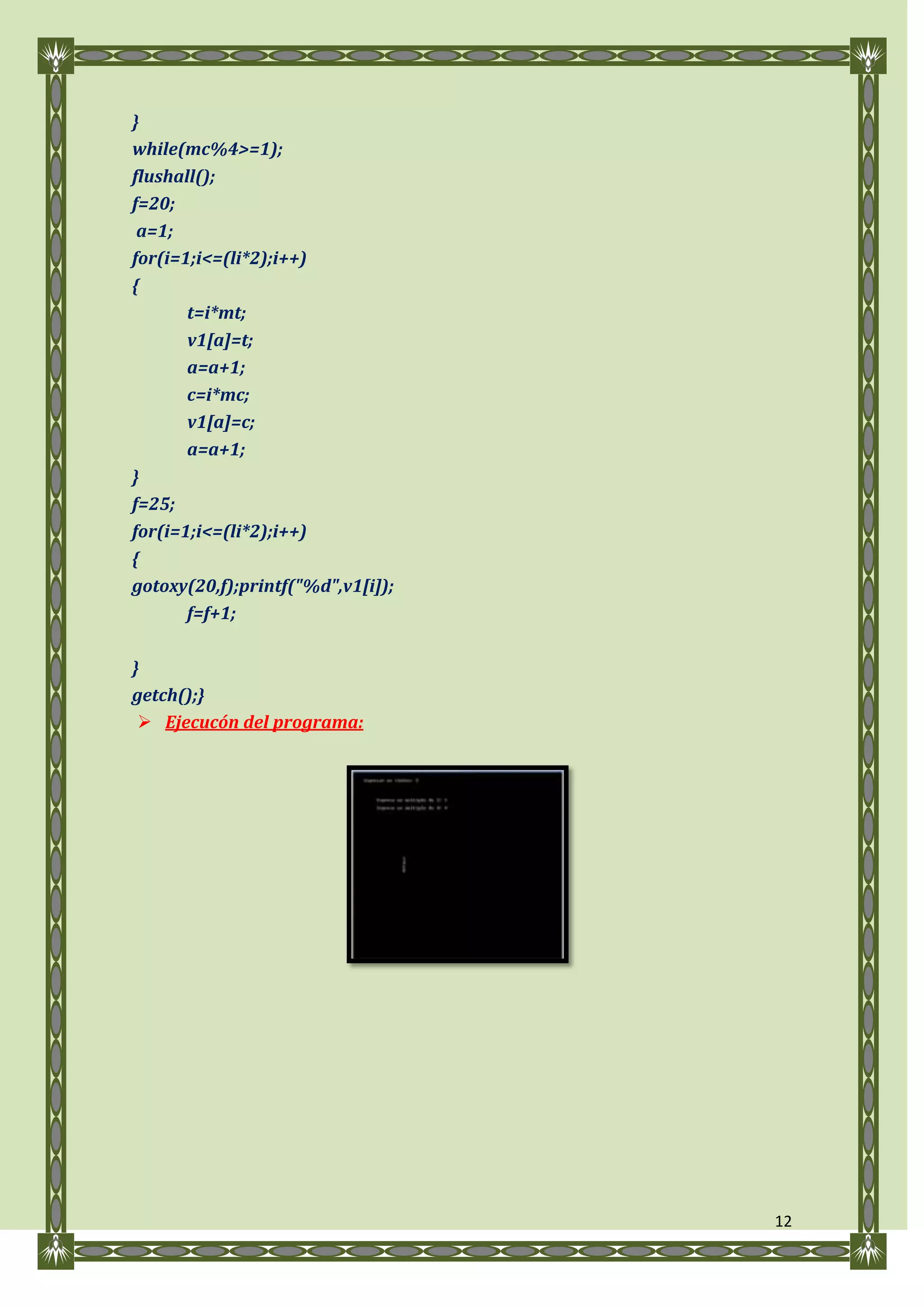 }
while(mc%4>=1);
flushall();
f=20;
 a=1;
for(i=1;i<=(li*2);i++)
{
       t=i*mt;
       v1[a]=t;
       a=a+1;
       c=i*mc;
       v1[a]=c;
       a=a+1;
}
f=25;
for(i=1;i<=(li*2);i++)
{
gotoxy(20,f);printf("%d",v1[i]);
       f=f+1;

}
getch();}
  Ejecucón del programa:




                                   12
 