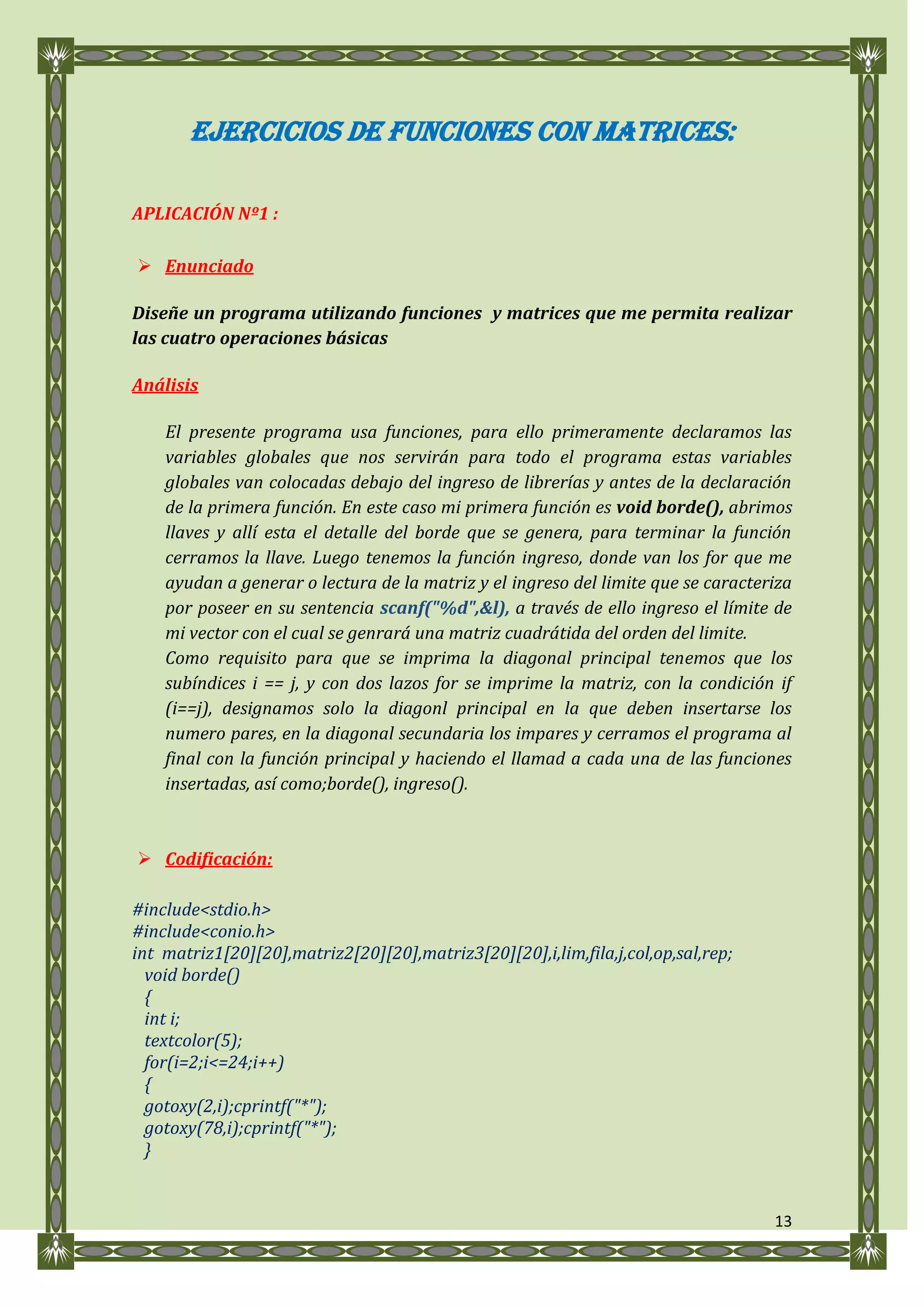 EJERCICIOS DE FUNCIONES CON MATRICES:

APLICACIÓN Nº1 :

 Enunciado

Diseñe un programa utilizando funciones y matrices que me permita realizar
las cuatro operaciones básicas

Análisis

    El presente programa usa funciones, para ello primeramente declaramos las
    variables globales que nos servirán para todo el programa estas variables
    globales van colocadas debajo del ingreso de librerías y antes de la declaración
    de la primera función. En este caso mi primera función es void borde(), abrimos
    llaves y allí esta el detalle del borde que se genera, para terminar la función
    cerramos la llave. Luego tenemos la función ingreso, donde van los for que me
    ayudan a generar o lectura de la matriz y el ingreso del limite que se caracteriza
    por poseer en su sentencia scanf("%d",&l), a través de ello ingreso el límite de
    mi vector con el cual se genrará una matriz cuadrátida del orden del limite.
    Como requisito para que se imprima la diagonal principal tenemos que los
    subíndices i == j, y con dos lazos for se imprime la matriz, con la condición if
    (i==j), designamos solo la diagonl principal en la que deben insertarse los
    numero pares, en la diagonal secundaria los impares y cerramos el programa al
    final con la función principal y haciendo el llamad a cada una de las funciones
    insertadas, así como;borde(), ingreso().



 Codificación:

#include<stdio.h>
#include<conio.h>
int matriz1[20][20],matriz2[20][20],matriz3[20][20],i,lim,fila,j,col,op,sal,rep;
  void borde()
  {
  int i;
  textcolor(5);
  for(i=2;i<=24;i++)
  {
  gotoxy(2,i);cprintf("*");
  gotoxy(78,i);cprintf("*");
  }


                                                                                   13
 