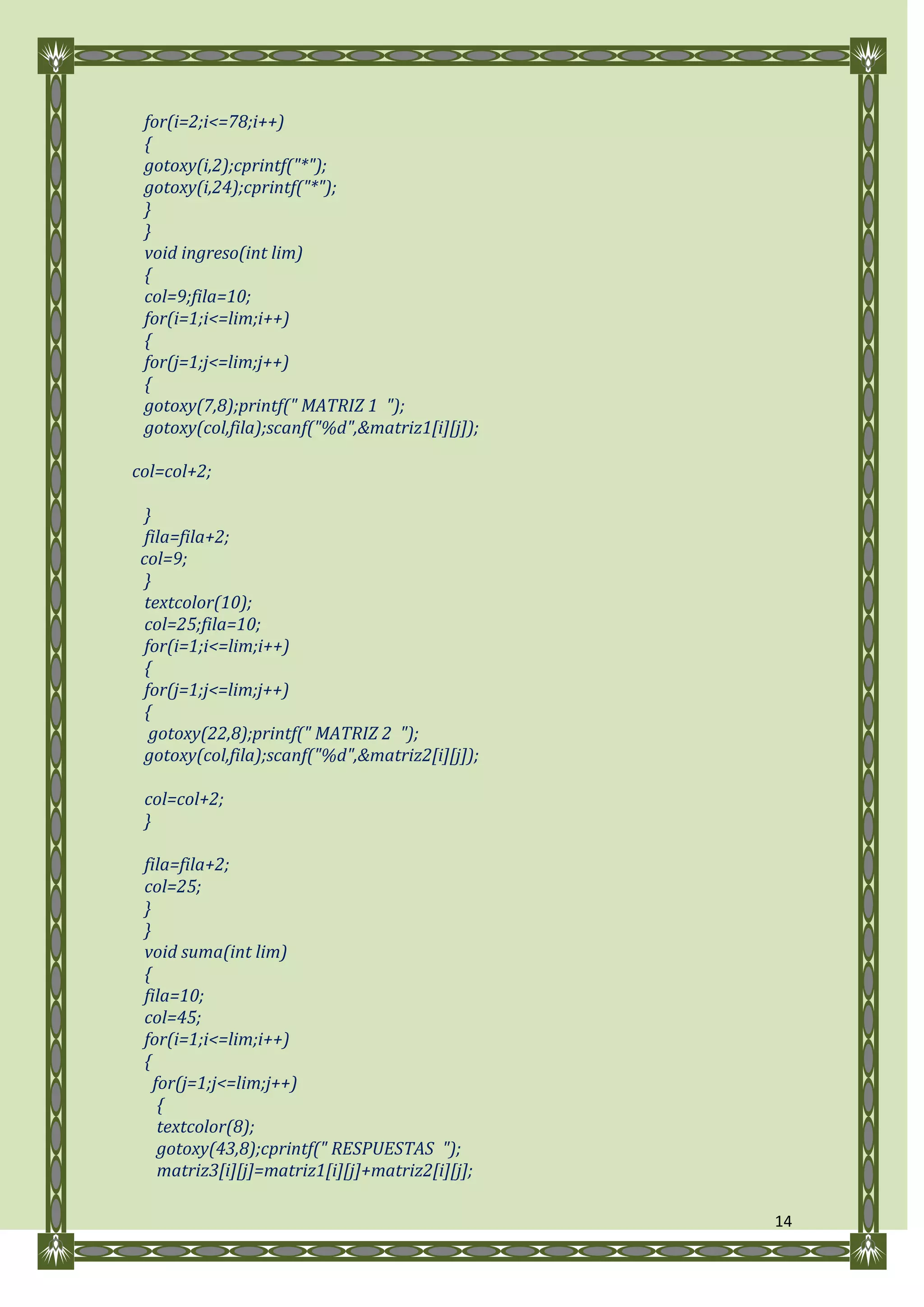for(i=2;i<=78;i++)
 {
 gotoxy(i,2);cprintf("*");
 gotoxy(i,24);cprintf("*");
 }
 }
 void ingreso(int lim)
 {
 col=9;fila=10;
 for(i=1;i<=lim;i++)
 {
 for(j=1;j<=lim;j++)
 {
 gotoxy(7,8);printf(" MATRIZ 1 ");
 gotoxy(col,fila);scanf("%d",&matriz1[i][j]);

col=col+2;

  }
  fila=fila+2;
 col=9;
  }
  textcolor(10);
  col=25;fila=10;
  for(i=1;i<=lim;i++)
  {
  for(j=1;j<=lim;j++)
  {
   gotoxy(22,8);printf(" MATRIZ 2 ");
  gotoxy(col,fila);scanf("%d",&matriz2[i][j]);

 col=col+2;
 }

 fila=fila+2;
 col=25;
 }
 }
 void suma(int lim)
 {
 fila=10;
 col=45;
 for(i=1;i<=lim;i++)
 {
   for(j=1;j<=lim;j++)
    {
    textcolor(8);
    gotoxy(43,8);cprintf(" RESPUESTAS ");
    matriz3[i][j]=matriz1[i][j]+matriz2[i][j];

                                                 14
 