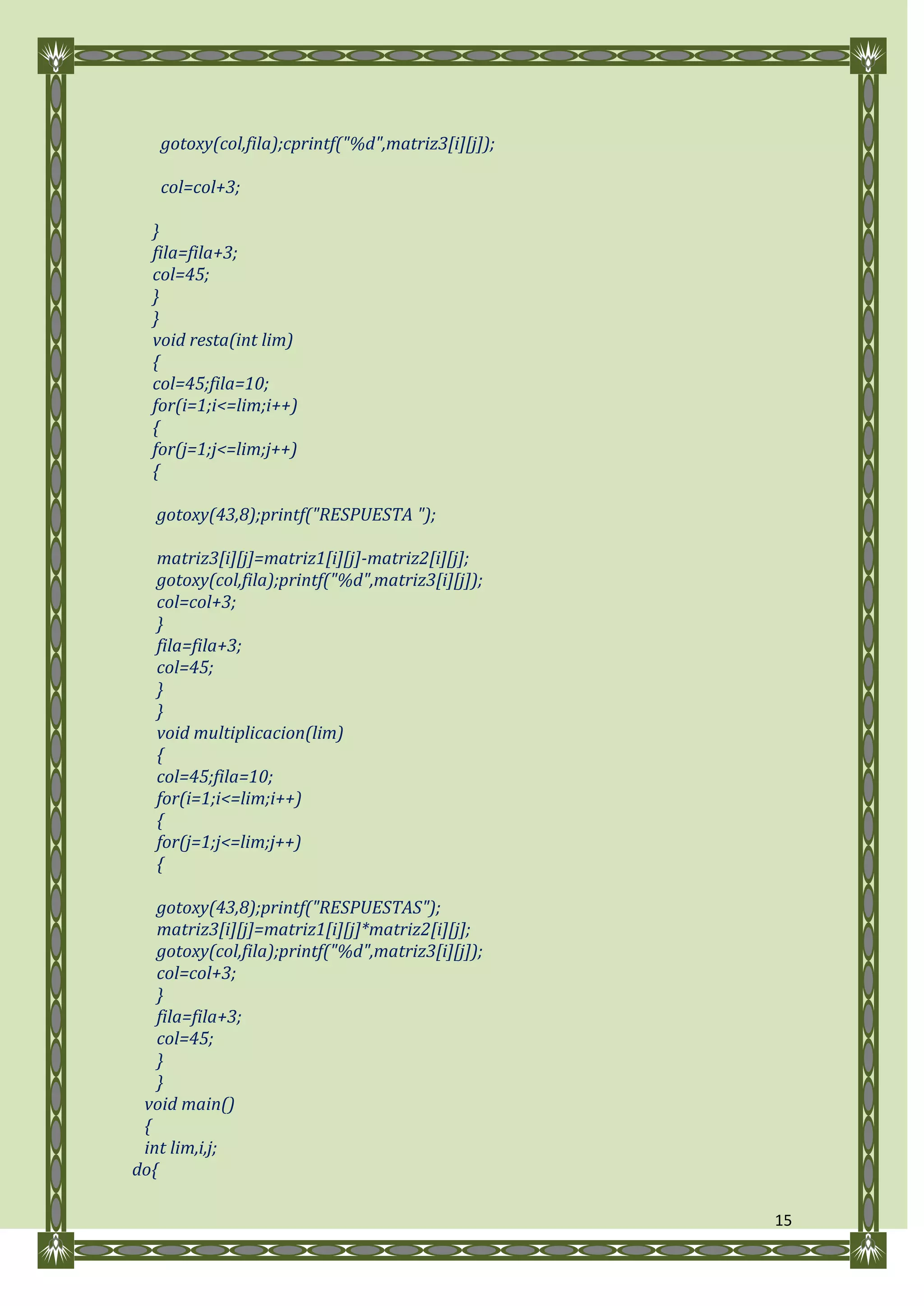 gotoxy(col,fila);cprintf("%d",matriz3[i][j]);

   col=col+3;

  }
  fila=fila+3;
  col=45;
  }
  }
  void resta(int lim)
  {
  col=45;fila=10;
  for(i=1;i<=lim;i++)
  {
  for(j=1;j<=lim;j++)
  {

   gotoxy(43,8);printf("RESPUESTA ");

   matriz3[i][j]=matriz1[i][j]-matriz2[i][j];
   gotoxy(col,fila);printf("%d",matriz3[i][j]);
   col=col+3;
   }
   fila=fila+3;
   col=45;
   }
   }
   void multiplicacion(lim)
   {
   col=45;fila=10;
   for(i=1;i<=lim;i++)
   {
   for(j=1;j<=lim;j++)
   {

   gotoxy(43,8);printf("RESPUESTAS");
   matriz3[i][j]=matriz1[i][j]*matriz2[i][j];
   gotoxy(col,fila);printf("%d",matriz3[i][j]);
   col=col+3;
   }
   fila=fila+3;
   col=45;
   }
   }
 void main()
 {
 int lim,i,j;
do{

                                                   15
 