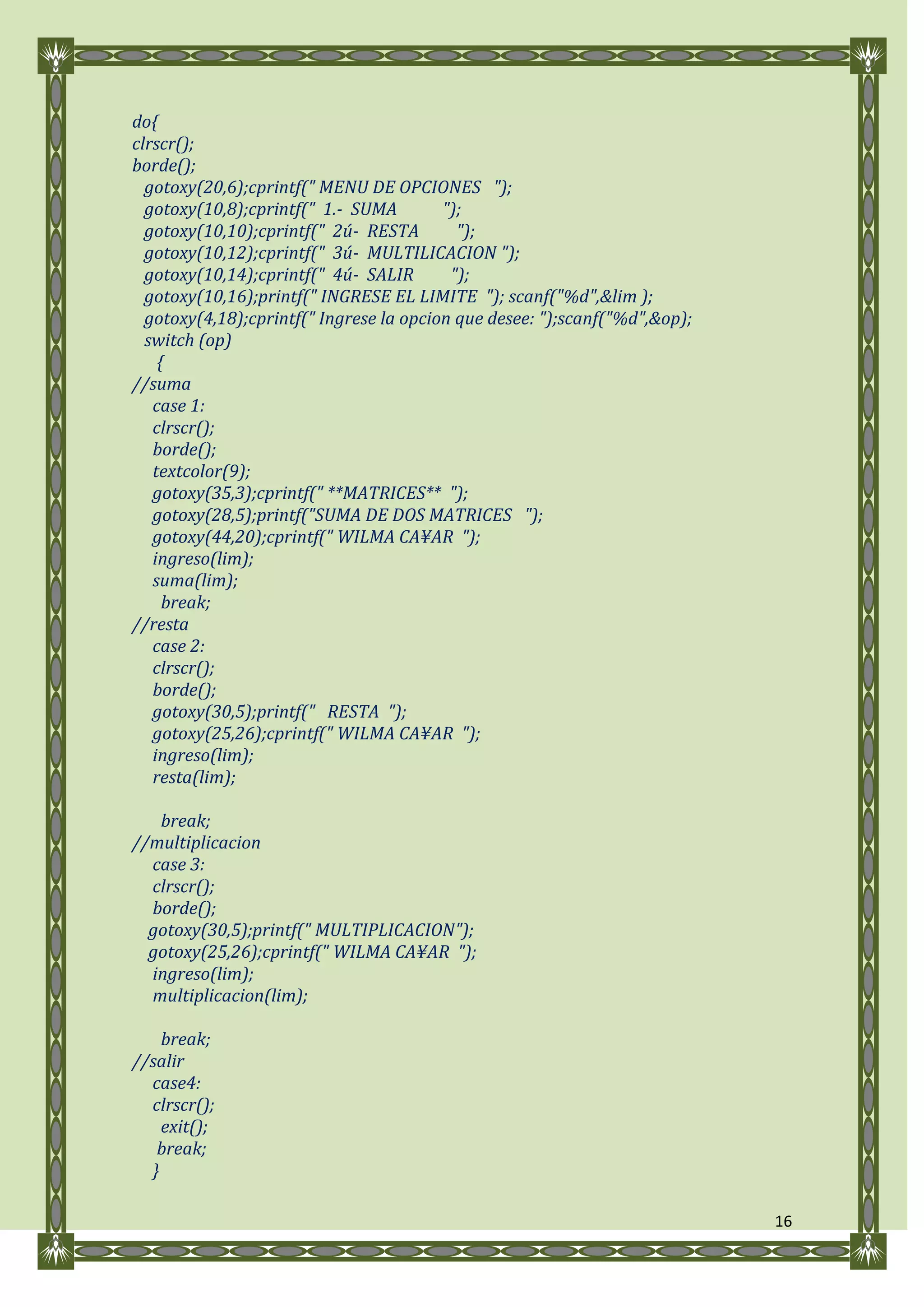 do{
clrscr();
borde();
  gotoxy(20,6);cprintf(" MENU DE OPCIONES ");
  gotoxy(10,8);cprintf(" 1.- SUMA        ");
  gotoxy(10,10);cprintf(" 2ú- RESTA        ");
  gotoxy(10,12);cprintf(" 3ú- MULTILICACION ");
  gotoxy(10,14);cprintf(" 4ú- SALIR       ");
  gotoxy(10,16);printf(" INGRESE EL LIMITE "); scanf("%d",&lim );
  gotoxy(4,18);cprintf(" Ingrese la opcion que desee: ");scanf("%d",&op);
  switch (op)
    {
//suma
   case 1:
   clrscr();
   borde();
   textcolor(9);
   gotoxy(35,3);cprintf(" **MATRICES** ");
   gotoxy(28,5);printf("SUMA DE DOS MATRICES ");
   gotoxy(44,20);cprintf(" WILMA CA¥AR ");
   ingreso(lim);
   suma(lim);
     break;
//resta
   case 2:
   clrscr();
   borde();
   gotoxy(30,5);printf(" RESTA ");
   gotoxy(25,26);cprintf(" WILMA CA¥AR ");
   ingreso(lim);
   resta(lim);

   break;
//multiplicacion
  case 3:
  clrscr();
  borde();
  gotoxy(30,5);printf(" MULTIPLICACION");
  gotoxy(25,26);cprintf(" WILMA CA¥AR ");
  ingreso(lim);
  multiplicacion(lim);

    break;
//salir
  case4:
  clrscr();
    exit();
   break;
  }

                                                                            16
 