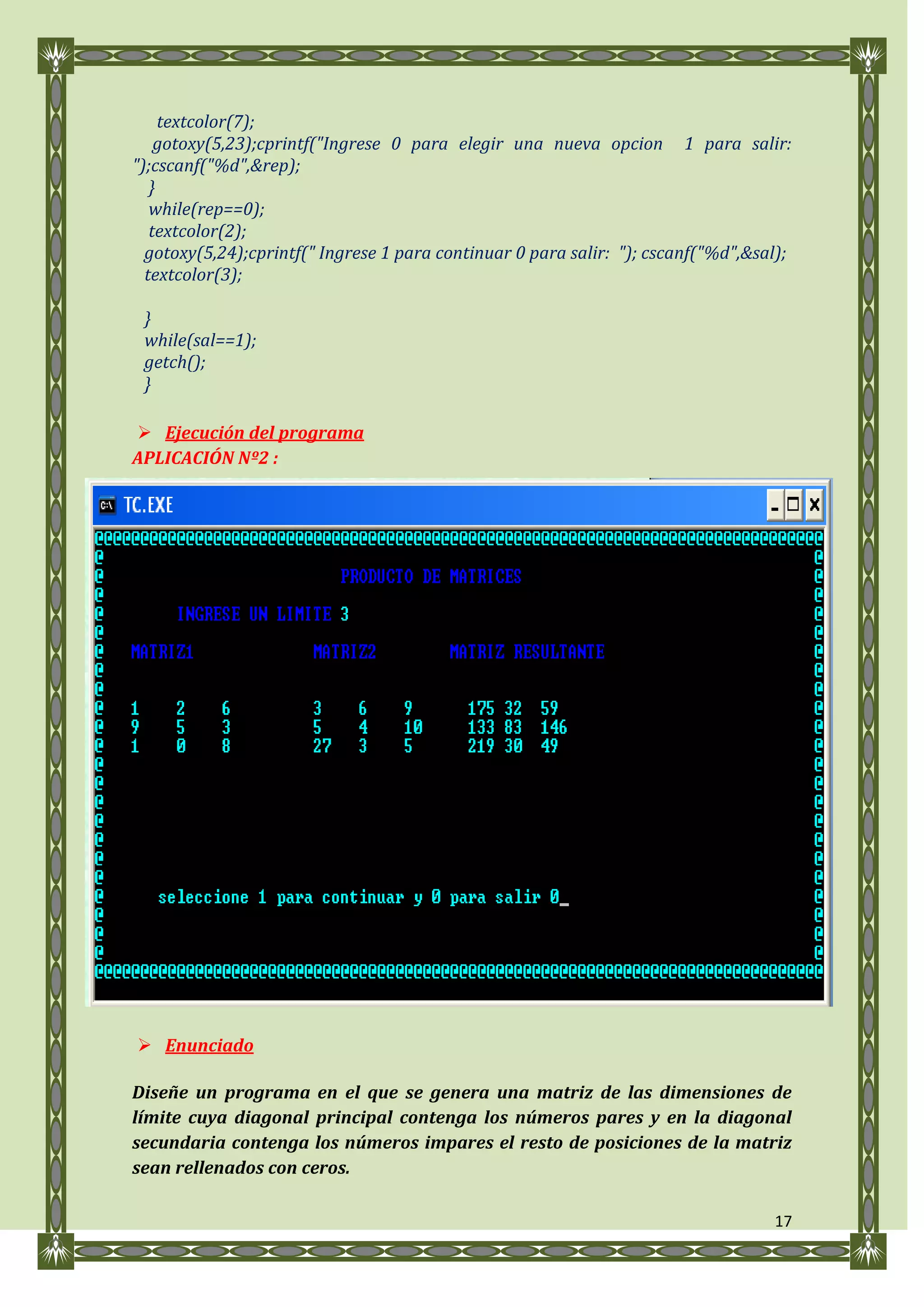 textcolor(7);
    gotoxy(5,23);cprintf("Ingrese 0 para elegir una nueva opcion 1 para salir:
");cscanf("%d",&rep);
   }
   while(rep==0);
   textcolor(2);
  gotoxy(5,24);cprintf(" Ingrese 1 para continuar 0 para salir: "); cscanf("%d",&sal);
  textcolor(3);

 }
 while(sal==1);
 getch();
 }

 Ejecución del programa
APLICACIÓN Nº2 :




 Enunciado

Diseñe un programa en el que se genera una matriz de las dimensiones de
límite cuya diagonal principal contenga los números pares y en la diagonal
secundaria contenga los números impares el resto de posiciones de la matriz
sean rellenados con ceros.

                                                                                   17
 