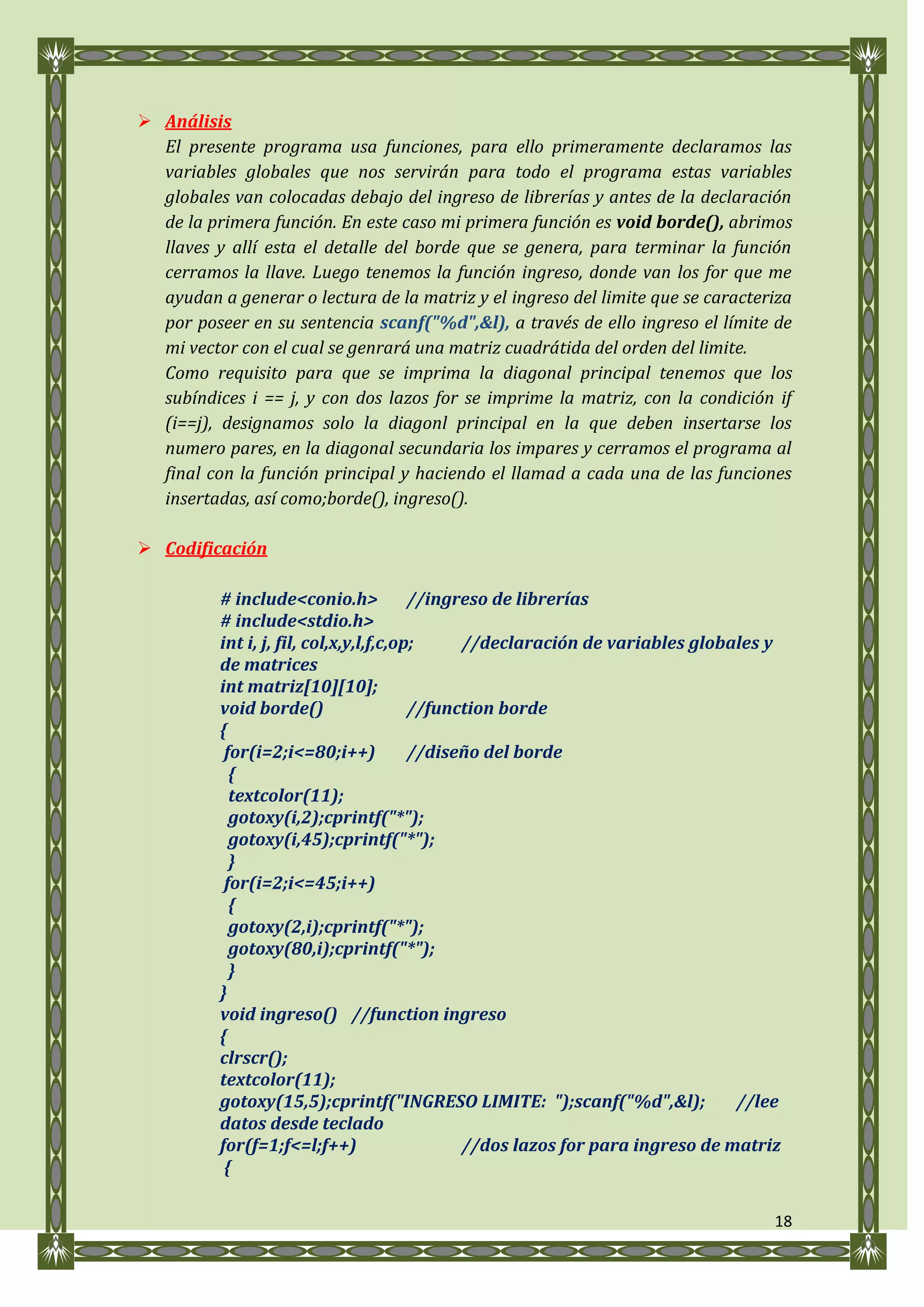  Análisis
  El presente programa usa funciones, para ello primeramente declaramos las
  variables globales que nos servirán para todo el programa estas variables
  globales van colocadas debajo del ingreso de librerías y antes de la declaración
  de la primera función. En este caso mi primera función es void borde(), abrimos
  llaves y allí esta el detalle del borde que se genera, para terminar la función
  cerramos la llave. Luego tenemos la función ingreso, donde van los for que me
  ayudan a generar o lectura de la matriz y el ingreso del limite que se caracteriza
  por poseer en su sentencia scanf("%d",&l), a través de ello ingreso el límite de
  mi vector con el cual se genrará una matriz cuadrátida del orden del limite.
  Como requisito para que se imprima la diagonal principal tenemos que los
  subíndices i == j, y con dos lazos for se imprime la matriz, con la condición if
  (i==j), designamos solo la diagonl principal en la que deben insertarse los
  numero pares, en la diagonal secundaria los impares y cerramos el programa al
  final con la función principal y haciendo el llamad a cada una de las funciones
  insertadas, así como;borde(), ingreso().

 Codificación

          # include<conio.h>             //ingreso de librerías
          # include<stdio.h>
          int i, j, fil, col,x,y,l,f,c,op;     //declaración de variables globales y
          de matrices
          int matriz[10][10];
          void borde()                   //function borde
          {
           for(i=2;i<=80;i++)            //diseño del borde
            {
            textcolor(11);
            gotoxy(i,2);cprintf("*");
            gotoxy(i,45);cprintf("*");
            }
           for(i=2;i<=45;i++)
            {
            gotoxy(2,i);cprintf("*");
            gotoxy(80,i);cprintf("*");
            }
          }
          void ingreso() //function ingreso
          {
          clrscr();
          textcolor(11);
          gotoxy(15,5);cprintf("INGRESO LIMITE: ");scanf("%d",&l);              //lee
          datos desde teclado
          for(f=1;f<=l;f++)                    //dos lazos for para ingreso de matriz
           {

                                                                                    18
 