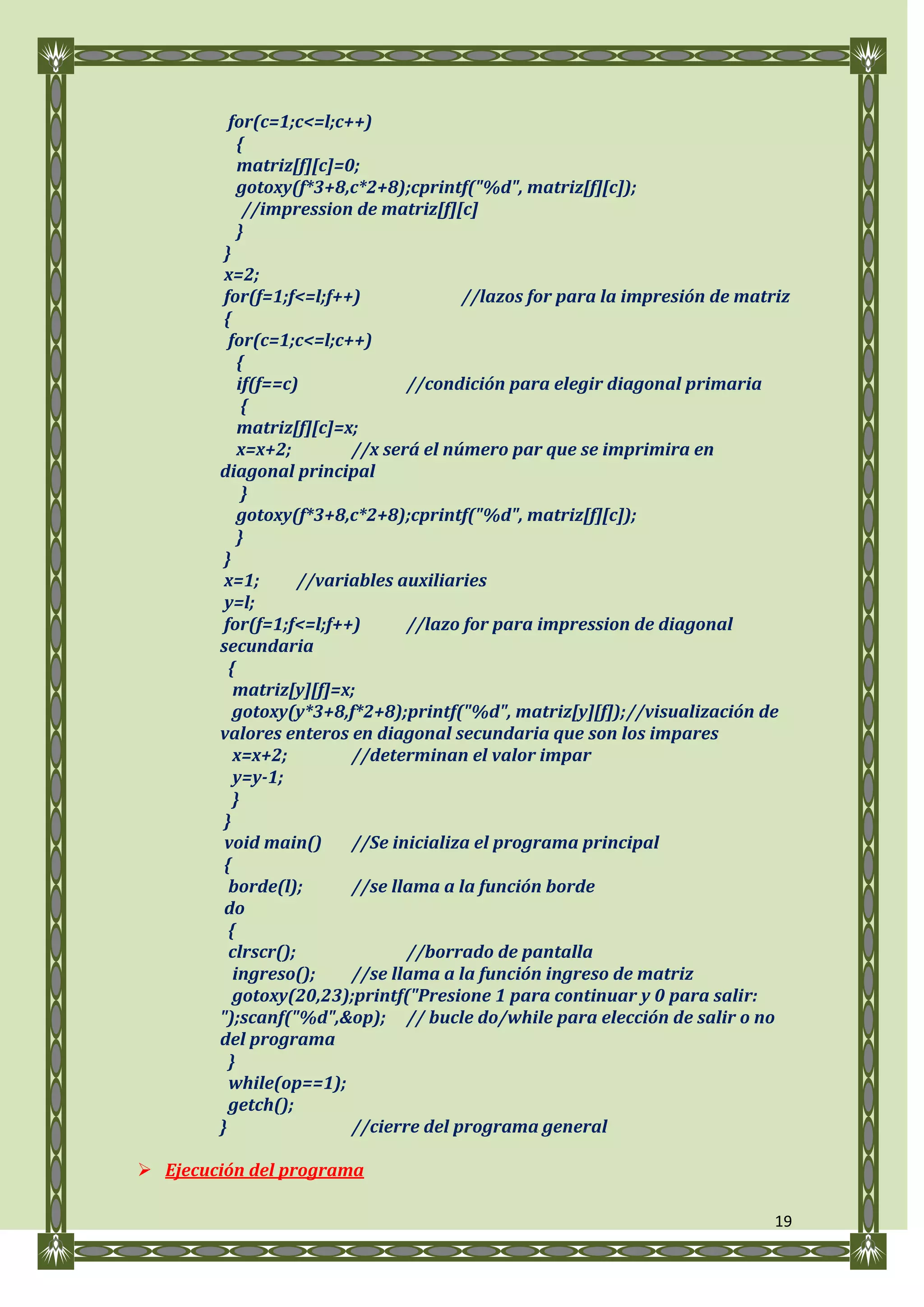 for(c=1;c<=l;c++)
            {
            matriz[f][c]=0;
            gotoxy(f*3+8,c*2+8);cprintf("%d", matriz[f][c]);
             //impression de matriz[f][c]
            }
         }
         x=2;
         for(f=1;f<=l;f++)              //lazos for para la impresión de matriz
         {
          for(c=1;c<=l;c++)
            {
            if(f==c)             //condición para elegir diagonal primaria
             {
            matriz[f][c]=x;
            x=x+2;        //x será el número par que se imprimira en
        diagonal principal
             }
            gotoxy(f*3+8,c*2+8);cprintf("%d", matriz[f][c]);
            }
         }
         x=1;       //variables auxiliaries
         y=l;
         for(f=1;f<=l;f++)       //lazo for para impression de diagonal
        secundaria
          {
           matriz[y][f]=x;
           gotoxy(y*3+8,f*2+8);printf("%d", matriz[y][f]); //visualización de
        valores enteros en diagonal secundaria que son los impares
           x=x+2;         //determinan el valor impar
           y=y-1;
           }
         }
         void main()      //Se inicializa el programa principal
         {
          borde(l);       //se llama a la función borde
         do
          {
          clrscr();              //borrado de pantalla
           ingreso();     //se llama a la función ingreso de matriz
           gotoxy(20,23);printf("Presione 1 para continuar y 0 para salir:
        ");scanf("%d",&op); // bucle do/while para elección de salir o no
        del programa
          }
          while(op==1);
          getch();
        }                 //cierre del programa general

 Ejecución del programa

                                                                             19
 