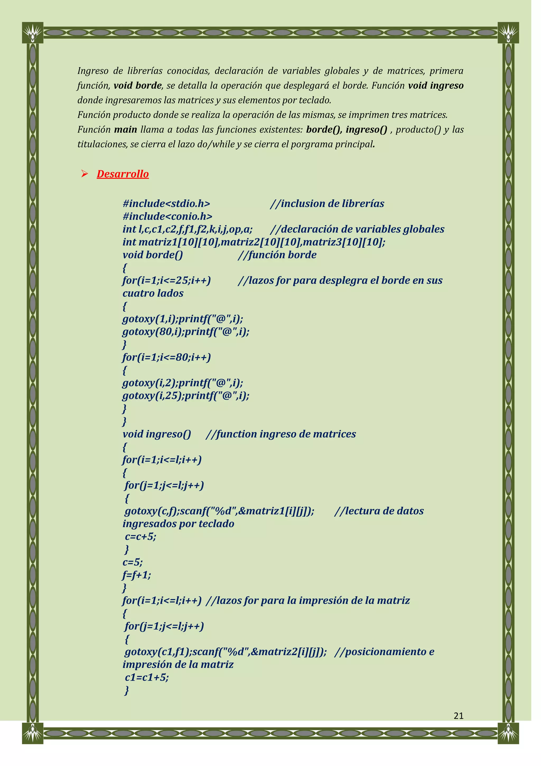 Ingreso de librerías conocidas, declaración de variables globales y de matrices, primera
función, void borde, se detalla la operación que desplegará el borde. Función void ingreso
donde ingresaremos las matrices y sus elementos por teclado.
Función producto donde se realiza la operación de las mismas, se imprimen tres matrices.
Función main llama a todas las funciones existentes: borde(), ingreso() , producto() y las
titulaciones, se cierra el lazo do/while y se cierra el porgrama principal.


 Desarrollo

          #include<stdio.h>                   //inclusion de librerías
          #include<conio.h>
          int l,c,c1,c2,f,f1,f2,k,i,j,op,a;   //declaración de variables globales
          int matriz1[10][10],matriz2[10][10],matriz3[10][10];
          void borde()                  //función borde
          {
          for(i=1;i<=25;i++)            //lazos for para desplegra el borde en sus
          cuatro lados
          {
          gotoxy(1,i);printf("@",i);
          gotoxy(80,i);printf("@",i);
          }
          for(i=1;i<=80;i++)
          {
          gotoxy(i,2);printf("@",i);
          gotoxy(i,25);printf("@",i);
          }
          }
          void ingreso() //function ingreso de matrices
          {
          for(i=1;i<=l;i++)
          {
           for(j=1;j<=l;j++)
           {
           gotoxy(c,f);scanf("%d",&matriz1[i][j]);          //lectura de datos
          ingresados por teclado
           c=c+5;
           }
          c=5;
          f=f+1;
          }
          for(i=1;i<=l;i++) //lazos for para la impresión de la matriz
          {
           for(j=1;j<=l;j++)
           {
           gotoxy(c1,f1);scanf("%d",&matriz2[i][j]); //posicionamiento e
          impresión de la matriz
           c1=c1+5;
           }

                                                                                       21
 