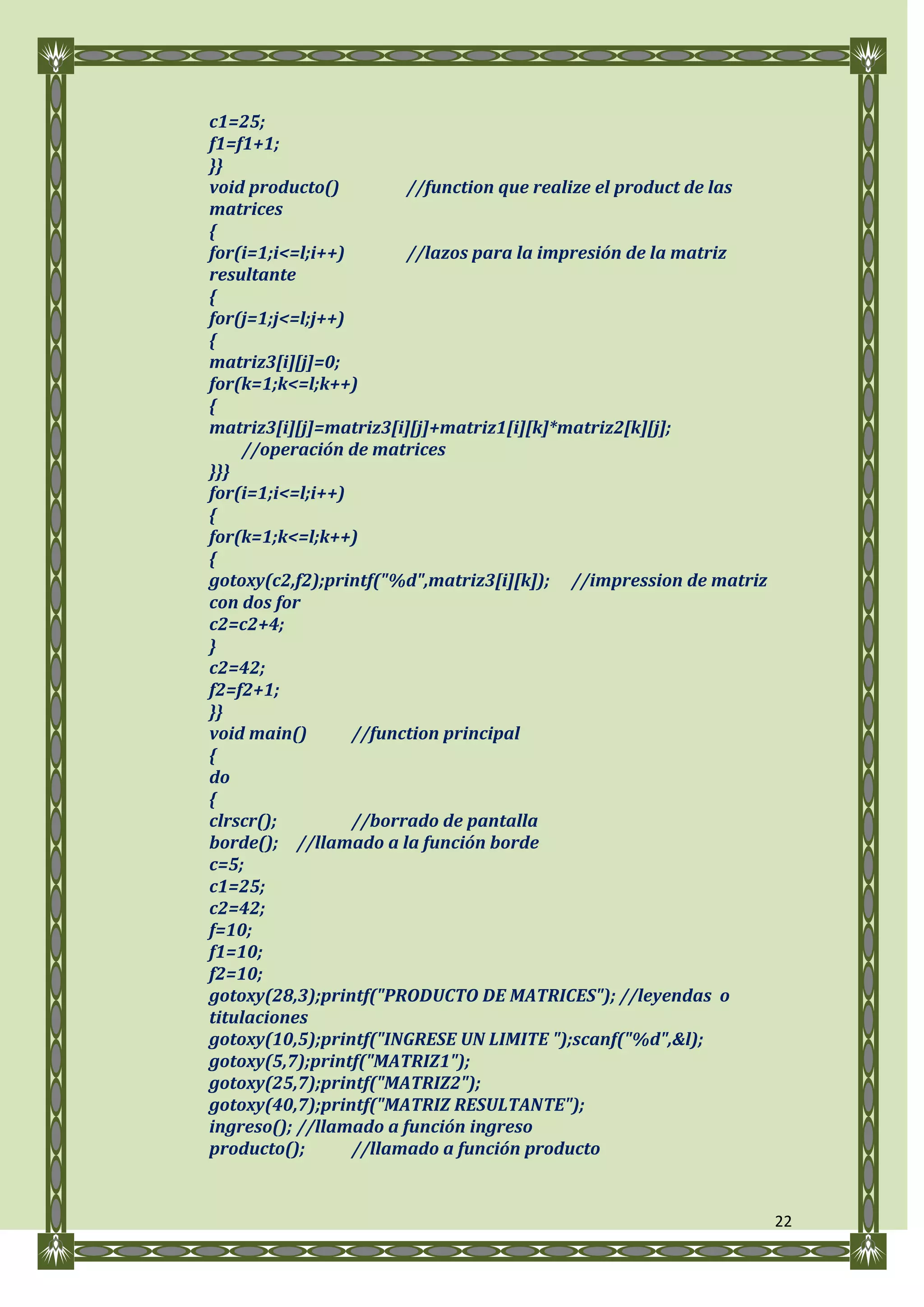 c1=25;
f1=f1+1;
}}
void producto()         //function que realize el product de las
matrices
{
for(i=1;i<=l;i++)       //lazos para la impresión de la matriz
resultante
{
for(j=1;j<=l;j++)
{
matriz3[i][j]=0;
for(k=1;k<=l;k++)
{
matriz3[i][j]=matriz3[i][j]+matriz1[i][k]*matriz2[k][j];
     //operación de matrices
}}}
for(i=1;i<=l;i++)
{
for(k=1;k<=l;k++)
{
gotoxy(c2,f2);printf("%d",matriz3[i][k]); //impression de matriz
con dos for
c2=c2+4;
}
c2=42;
f2=f2+1;
}}
void main()       //function principal
{
do
{
clrscr();         //borrado de pantalla
borde(); //llamado a la función borde
c=5;
c1=25;
c2=42;
f=10;
f1=10;
f2=10;
gotoxy(28,3);printf("PRODUCTO DE MATRICES"); //leyendas o
titulaciones
gotoxy(10,5);printf("INGRESE UN LIMITE ");scanf("%d",&l);
gotoxy(5,7);printf("MATRIZ1");
gotoxy(25,7);printf("MATRIZ2");
gotoxy(40,7);printf("MATRIZ RESULTANTE");
ingreso(); //llamado a función ingreso
producto();       //llamado a función producto


                                                                   22
 