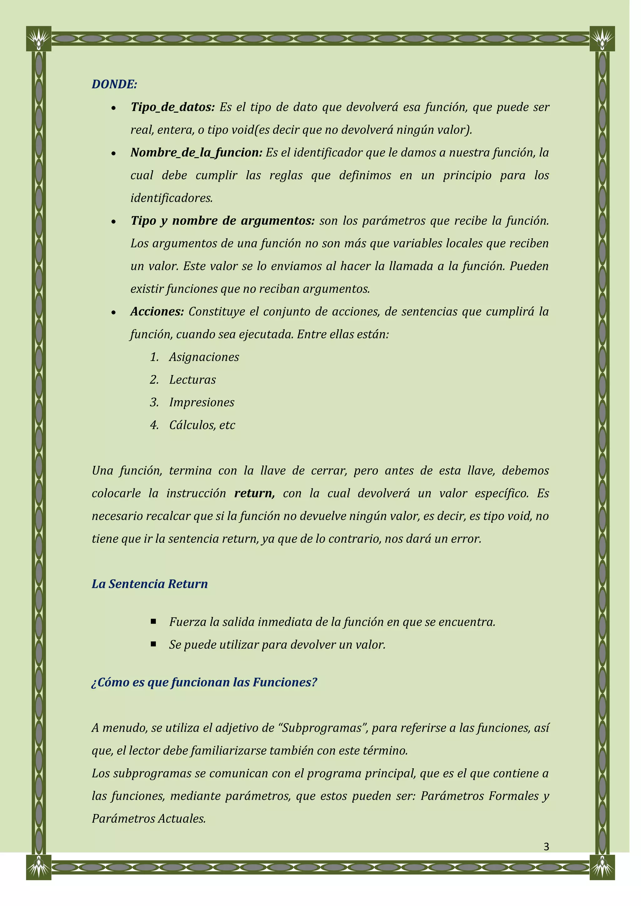 DONDE:
       Tipo_de_datos: Es el tipo de dato que devolverá esa función, que puede ser
       real, entera, o tipo void(es decir que no devolverá ningún valor).
       Nombre_de_la_funcion: Es el identificador que le damos a nuestra función, la
       cual debe cumplir las reglas que definimos en un principio para los
       identificadores.
       Tipo y nombre de argumentos: son los parámetros que recibe la función.
       Los argumentos de una función no son más que variables locales que reciben
       un valor. Este valor se lo enviamos al hacer la llamada a la función. Pueden
       existir funciones que no reciban argumentos.
       Acciones: Constituye el conjunto de acciones, de sentencias que cumplirá la
       función, cuando sea ejecutada. Entre ellas están:
           1. Asignaciones
           2. Lecturas
           3. Impresiones
           4. Cálculos, etc


Una función, termina con la llave de cerrar, pero antes de esta llave, debemos
colocarle la instrucción return, con la cual devolverá un valor específico. Es
necesario recalcar que si la función no devuelve ningún valor, es decir, es tipo void, no
tiene que ir la sentencia return, ya que de lo contrario, nos dará un error.


La Sentencia Return

            Fuerza la salida inmediata de la función en que se encuentra.
            Se puede utilizar para devolver un valor.

¿Cómo es que funcionan las Funciones?


A menudo, se utiliza el adjetivo de “Subprogramas”, para referirse a las funciones, así
que, el lector debe familiarizarse también con este término.
Los subprogramas se comunican con el programa principal, que es el que contiene a
las funciones, mediante parámetros, que estos pueden ser: Parámetros Formales y
Parámetros Actuales.

                                                                                       3
 