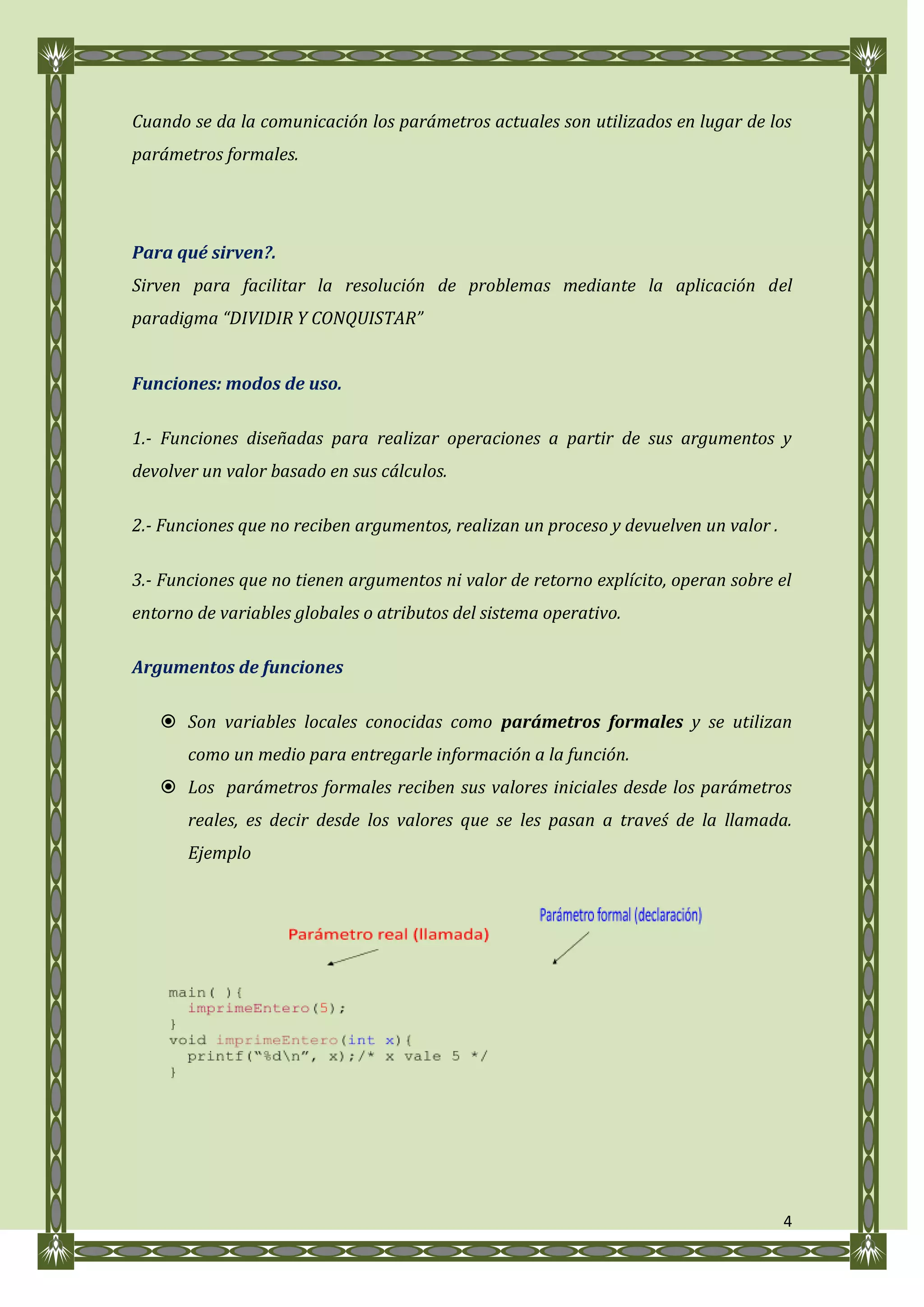 Cuando se da la comunicación los parámetros actuales son utilizados en lugar de los
parámetros formales.




Para qué sirven?.
Sirven para facilitar la resolución de problemas mediante la aplicación del
paradigma “DIVIDIR Y CONQUISTAR”


Funciones: modos de uso.

1.- Funciones diseñadas para realizar operaciones a partir de sus argumentos y
devolver un valor basado en sus cálculos.

2.- Funciones que no reciben argumentos, realizan un proceso y devuelven un valor .

3.- Funciones que no tienen argumentos ni valor de retorno explícito, operan sobre el
entorno de variables globales o atributos del sistema operativo.

Argumentos de funciones

    Son variables locales conocidas como parámetros formales y se utilizan
       como un medio para entregarle información a la función.
    Los parámetros formales reciben sus valores iniciales desde los parámetros
       reales, es decir desde los valores que se les pasan a traveś de la llamada.
       Ejemplo




                                                                                      4
 