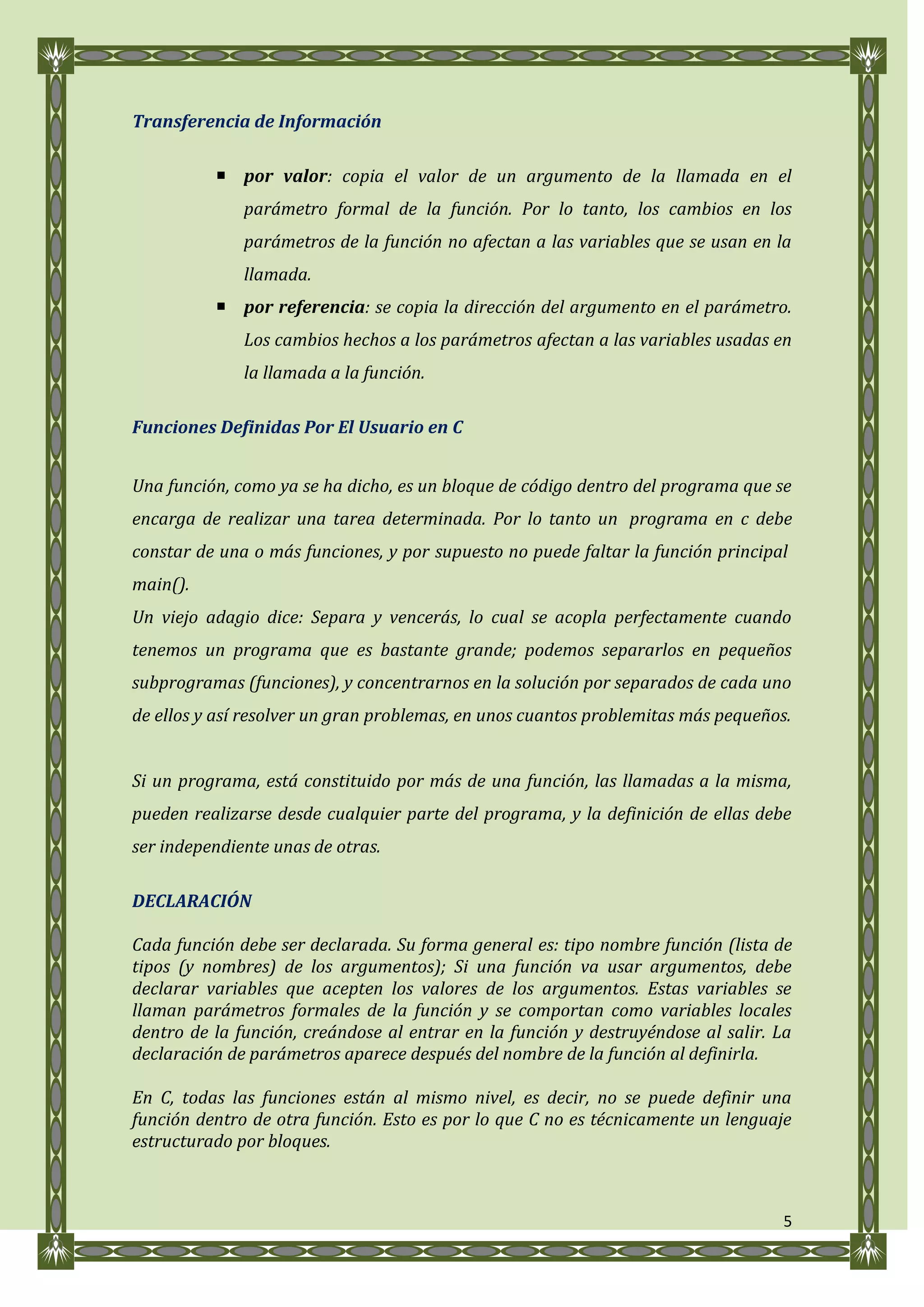 Transferencia de Información

           por valor: copia el valor de un argumento de la llamada en el
              parámetro formal de la función. Por lo tanto, los cambios en los
              parámetros de la función no afectan a las variables que se usan en la
              llamada.
           por referencia: se copia la dirección del argumento en el parámetro.
              Los cambios hechos a los parámetros afectan a las variables usadas en
              la llamada a la función.

Funciones Definidas Por El Usuario en C


Una función, como ya se ha dicho, es un bloque de código dentro del programa que se
encarga de realizar una tarea determinada. Por lo tanto un programa en c debe
constar de una o más funciones, y por supuesto no puede faltar la función principal
main().
Un viejo adagio dice: Separa y vencerás, lo cual se acopla perfectamente cuando
tenemos un programa que es bastante grande; podemos separarlos en pequeños
subprogramas (funciones), y concentrarnos en la solución por separados de cada uno
de ellos y así resolver un gran problemas, en unos cuantos problemitas más pequeños.


Si un programa, está constituido por más de una función, las llamadas a la misma,
pueden realizarse desde cualquier parte del programa, y la definición de ellas debe
ser independiente unas de otras.

DECLARACIÓN

Cada función debe ser declarada. Su forma general es: tipo nombre función (lista de
tipos (y nombres) de los argumentos); Si una función va usar argumentos, debe
declarar variables que acepten los valores de los argumentos. Estas variables se
llaman parámetros formales de la función y se comportan como variables locales
dentro de la función, creándose al entrar en la función y destruyéndose al salir. La
declaración de parámetros aparece después del nombre de la función al definirla.

En C, todas las funciones están al mismo nivel, es decir, no se puede definir una
función dentro de otra función. Esto es por lo que C no es técnicamente un lenguaje
estructurado por bloques.



                                                                                   5
 