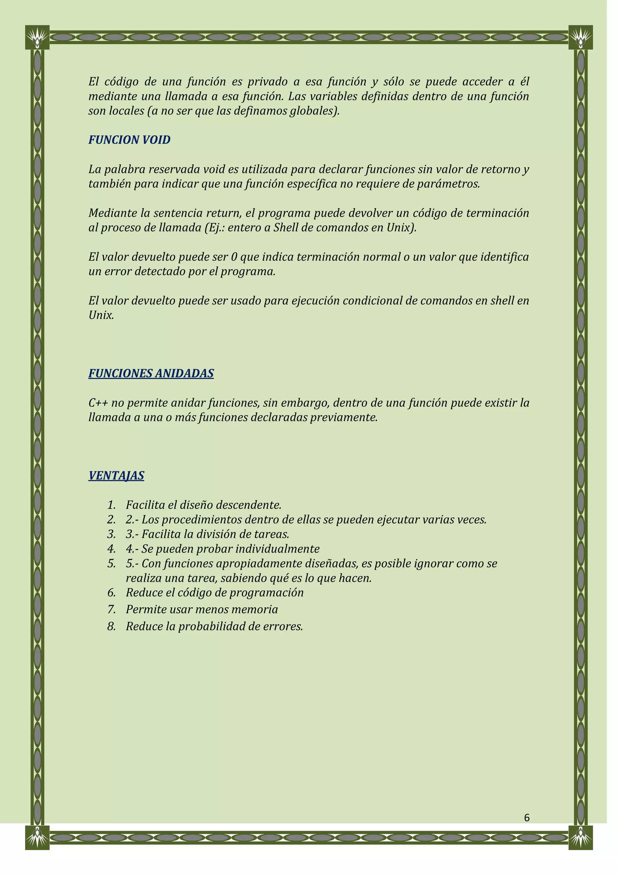 El código de una función es privado a esa función y sólo se puede acceder a él
mediante una llamada a esa función. Las variables definidas dentro de una función
son locales (a no ser que las definamos globales).

FUNCION VOID

La palabra reservada void es utilizada para declarar funciones sin valor de retorno y
también para indicar que una función específica no requiere de parámetros.

Mediante la sentencia return, el programa puede devolver un código de terminación
al proceso de llamada (Ej.: entero a Shell de comandos en Unix).

El valor devuelto puede ser 0 que indica terminación normal o un valor que identifica
un error detectado por el programa.

El valor devuelto puede ser usado para ejecución condicional de comandos en shell en
Unix.



FUNCIONES ANIDADAS

C++ no permite anidar funciones, sin embargo, dentro de una función puede existir la
llamada a una o más funciones declaradas previamente.



VENTAJAS

   1. Facilita el diseño descendente.
   2. 2.- Los procedimientos dentro de ellas se pueden ejecutar varias veces.
   3. 3.- Facilita la división de tareas.
   4. 4.- Se pueden probar individualmente
   5. 5.- Con funciones apropiadamente diseñadas, es posible ignorar como se
      realiza una tarea, sabiendo qué es lo que hacen.
   6. Reduce el código de programación
   7. Permite usar menos memoria
   8. Reduce la probabilidad de errores.




                                                                                    6
 