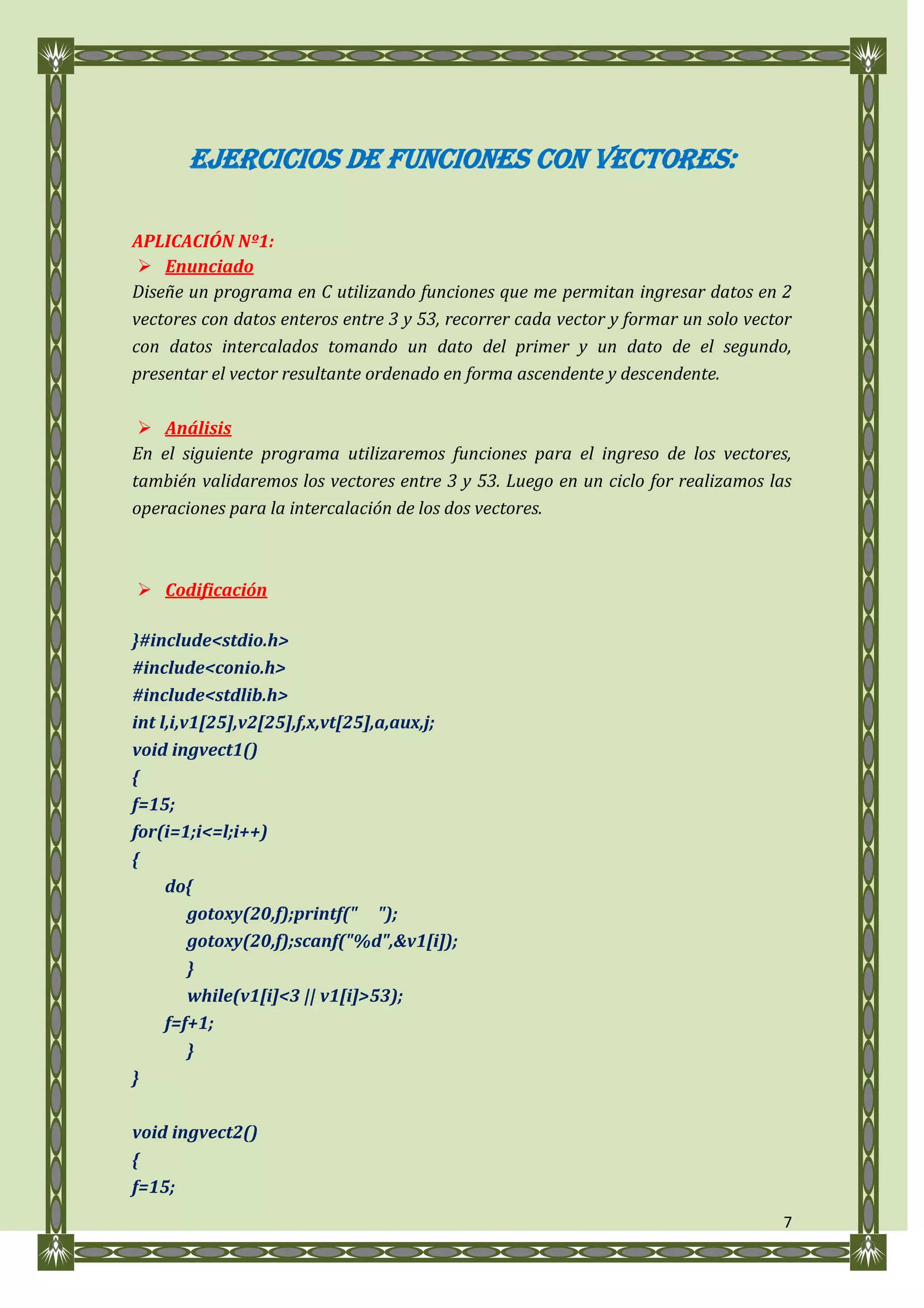 EJERCICIOS DE FUNCIONES CON VECTORES:

APLICACIÓN Nº1:
  Enunciado
Diseñe un programa en C utilizando funciones que me permitan ingresar datos en 2
vectores con datos enteros entre 3 y 53, recorrer cada vector y formar un solo vector
con datos intercalados tomando un dato del primer y un dato de el segundo,
presentar el vector resultante ordenado en forma ascendente y descendente.

  Análisis
En el siguiente programa utilizaremos funciones para el ingreso de los vectores,
también validaremos los vectores entre 3 y 53. Luego en un ciclo for realizamos las
operaciones para la intercalación de los dos vectores.



 Codificación

}#include<stdio.h>
#include<conio.h>
#include<stdlib.h>
int l,i,v1[25],v2[25],f,x,vt[25],a,aux,j;
void ingvect1()
{
f=15;
for(i=1;i<=l;i++)
{
     do{
         gotoxy(20,f);printf(" ");
         gotoxy(20,f);scanf("%d",&v1[i]);
         }
         while(v1[i]<3 || v1[i]>53);
     f=f+1;
         }
}

void ingvect2()
{
f=15;
                                                                                   7
 