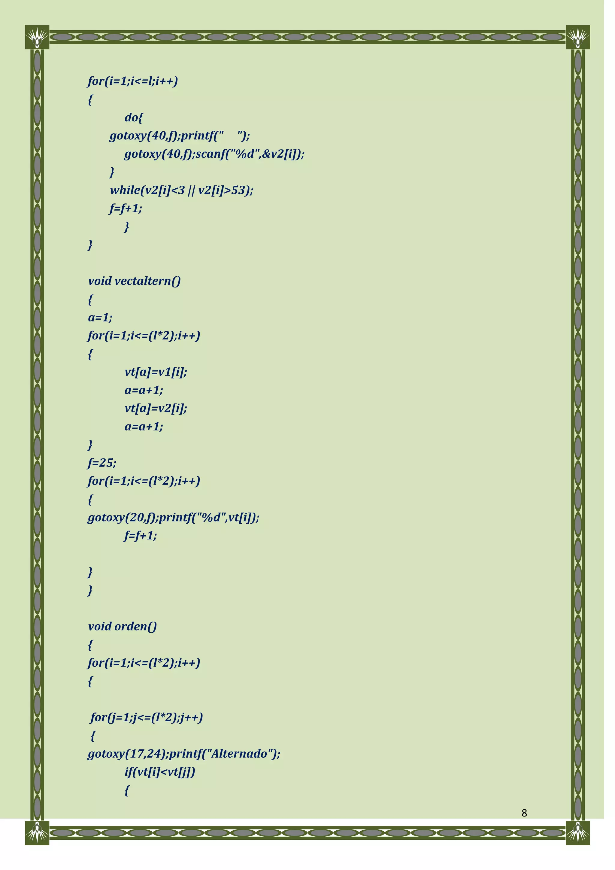for(i=1;i<=l;i++)
{
       do{
    gotoxy(40,f);printf(" ");
       gotoxy(40,f);scanf("%d",&v2[i]);
    }
    while(v2[i]<3 || v2[i]>53);
    f=f+1;
       }
}

void vectaltern()
{
a=1;
for(i=1;i<=(l*2);i++)
{
       vt[a]=v1[i];
       a=a+1;
       vt[a]=v2[i];
       a=a+1;
}
f=25;
for(i=1;i<=(l*2);i++)
{
gotoxy(20,f);printf("%d",vt[i]);
       f=f+1;

}
}

void orden()
{
for(i=1;i<=(l*2);i++)
{

for(j=1;j<=(l*2);j++)
{
gotoxy(17,24);printf("Alternado");
      if(vt[i]<vt[j])
      {
                                          8
 