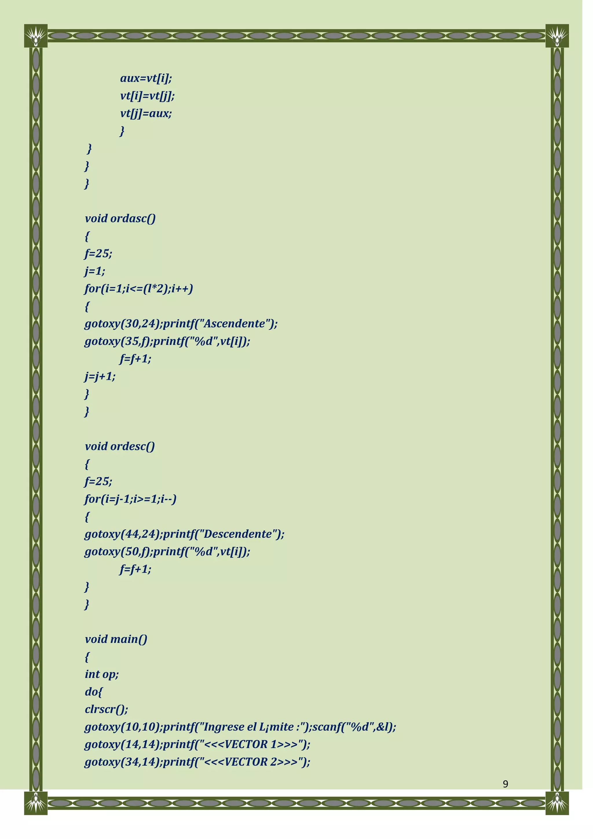aux=vt[i];
      vt[i]=vt[j];
      vt[j]=aux;
      }
 }
}
}

void ordasc()
{
f=25;
j=1;
for(i=1;i<=(l*2);i++)
{
gotoxy(30,24);printf("Ascendente");
gotoxy(35,f);printf("%d",vt[i]);
       f=f+1;
j=j+1;
}
}

void ordesc()
{
f=25;
for(i=j-1;i>=1;i--)
{
gotoxy(44,24);printf("Descendente");
gotoxy(50,f);printf("%d",vt[i]);
       f=f+1;
}
}

void main()
{
int op;
do{
clrscr();
gotoxy(10,10);printf("Ingrese el L¡mite :");scanf("%d",&l);
gotoxy(14,14);printf("<<<VECTOR 1>>>");
gotoxy(34,14);printf("<<<VECTOR 2>>>");
                                                              9
 