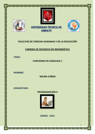 UNIVERSIDAD TÉCNICA DE
                     AMBATO



   FACULTAD DE CIENCIAS HUMANAS Y DE LA EDUCACIÓN


          CARRERA DE DOCENCIA EN INFORMÁTICA


TEMA:
               FUNCIONES EN LENGUAJE C



NOMBRE:
                    WILMA CAÑAR



ASIGANTURA:
                   PROGRAMACIÓN II




                     ENERO, 2012


                                                    1
 