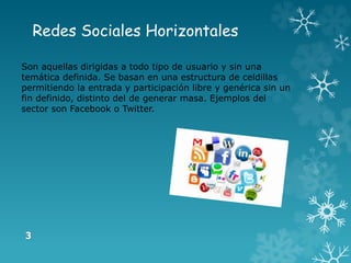 Redes Sociales Horizontales
Son aquellas dirigidas a todo tipo de usuario y sin una
temática definida. Se basan en una estructura de celdillas
permitiendo la entrada y participación libre y genérica sin un
fin definido, distinto del de generar masa. Ejemplos del
sector son Facebook o Twitter.
 