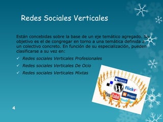 Redes Sociales Verticales
Están concebidas sobre la base de un eje temático agregado. Su
objetivo es el de congregar en torno a una temática definida a
un colectivo concreto. En función de su especialización, pueden
clasificarse a su vez en:
 Redes sociales Verticales Profesionales
 Redes sociales Verticales De Ocio
 Redes sociales Verticales Mixtas
 