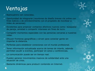 Ventajas
 Reencuentro con conocidos.
 Oportunidad de integrarse (reuniones de diseño breves vía online con
fines lúdicos y de entretenimiento con el propósito de movilizar a
miles de personas)
 Excelentes para propiciar contactos afectivos nuevos como: búsqueda
de pareja, amistad o compartir intereses sin fines de lucro.
 Compartir momentos especiales con las personas cercanas a nuestras
vidas.
 Diluyen fronteras geográficas y sirven para conectar gente sin
importar la distancia.
 Perfectas para establecer conexiones con el mundo profesional.
 Tener información actualizada acerca de temas de interés, además
permiten acudir a eventos, participar en actos y conferencias.
 La comunicación puede ser en tiempo real.
 Pueden generar movimientos masivos de solidaridad ante una
situación de crisis.
 Bastante dinámicas para producir contenido en Internet.
 
