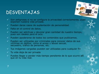 DESVENTAJAS
 Son peligrosas si no se configura la privacidad correctamente, pues
exponen nuestra vida privada.
 Pueden darse casos de suplantación de personalidad.
 Falta en el control de datos.
 Pueden ser adictivas y devorar gran cantidad de nuestro tiempo,
pues son ideales para el ocio.
 Pueden apoderarse de todos los contenidos que publicamos.
 Pueden ser utilizadas por criminales para conocer datos de sus
víctimas en delitos: como el acoso y abuso sexual,
secuestro, tráfico de personas, etc.
 Tus imágenes cargadas pueden ser utilizadas para cualquier fin
 Tu vida deja de ser privada
 Puedes llegar a perder más tiempo pendiente de lo que ocurre allí
que en tu vida real.
7
 