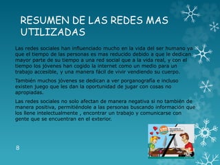 RESUMEN DE LAS REDES MAS
UTILIZADAS
Las redes sociales han influenciado mucho en la vida del ser humano ya
que el tiempo de las personas es mas reducido debido a que le dedican
mayor parte de su tiempo a una red social que a la vida real, y con el
tiempo los jóvenes han cogido la internet como un medio para un
trabajo accesible, y una manera fácil de vivir vendiendo su cuerpo.
También muchos jóvenes se dedican a ver porganografía e incluso
existen juego que les dan la oportunidad de jugar con cosas no
apropiadas.
Las redes sociales no solo afectan de manera negativa si no también de
manera positiva, permitiéndole a las personas buscando información que
los llene intelectualmente , encontrar un trabajo y comunicarse con
gente que se encuentran en el exterior.
8
 