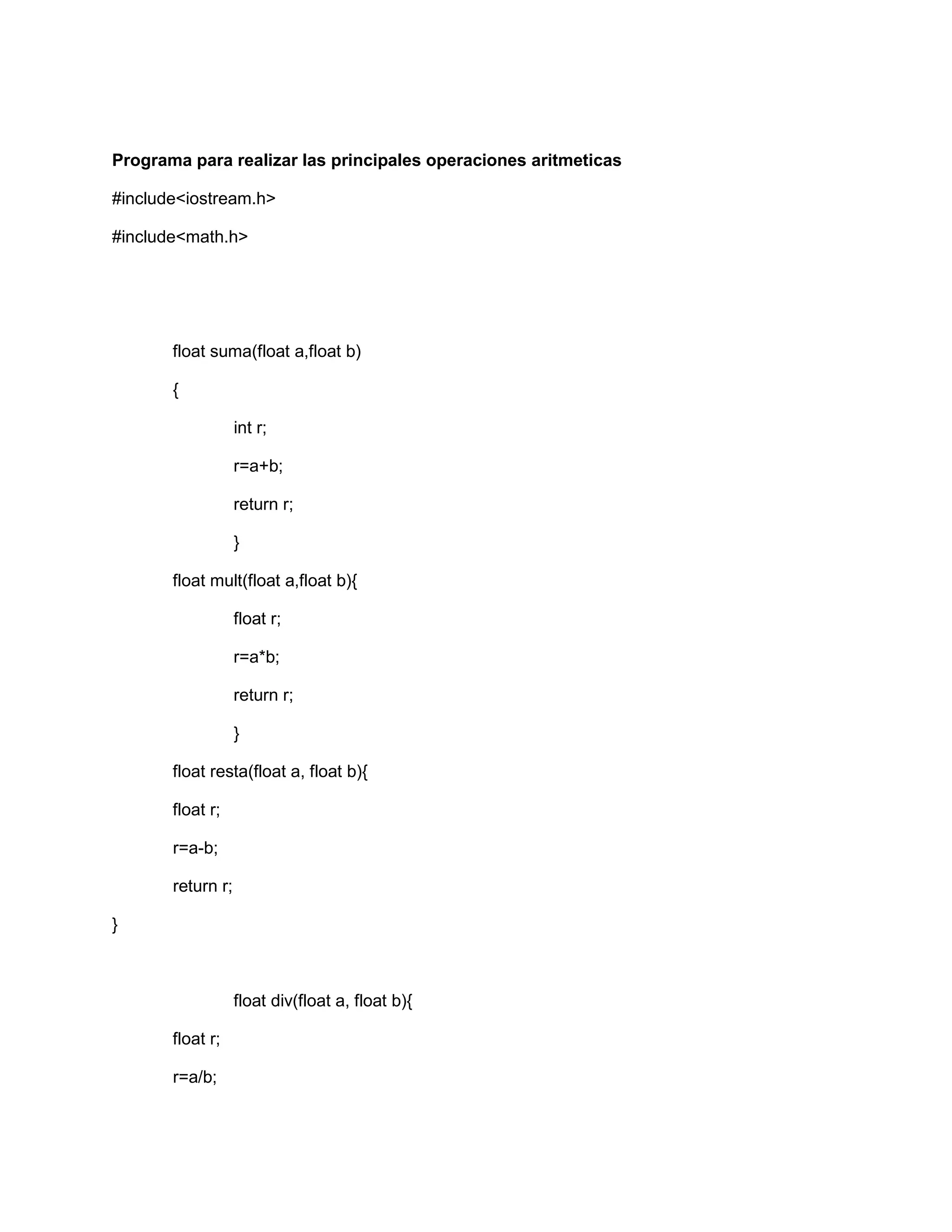 Programa para realizar las principales operaciones aritmeticas
#include<iostream.h>
#include<math.h>
float suma(float a,float b)
{
int r;
r=a+b;
return r;
}
float mult(float a,float b){
float r;
r=a*b;
return r;
}
float resta(float a, float b){
float r;
r=a-b;
return r;
}
float div(float a, float b){
float r;
r=a/b;
 