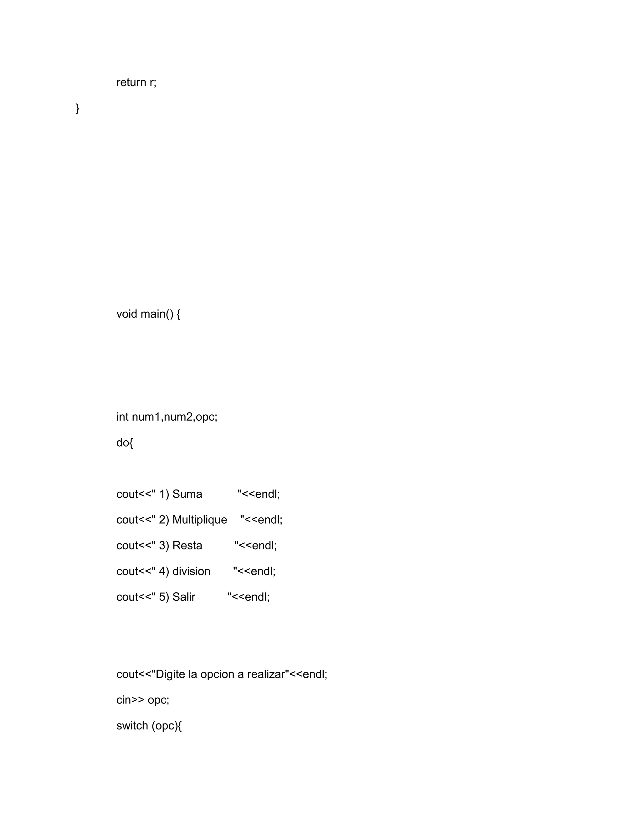 return r;
}
void main() {
int num1,num2,opc;
do{
cout<<" 1) Suma "<<endl;
cout<<" 2) Multiplique "<<endl;
cout<<" 3) Resta "<<endl;
cout<<" 4) division "<<endl;
cout<<" 5) Salir "<<endl;
cout<<"Digite la opcion a realizar"<<endl;
cin>> opc;
switch (opc){
 