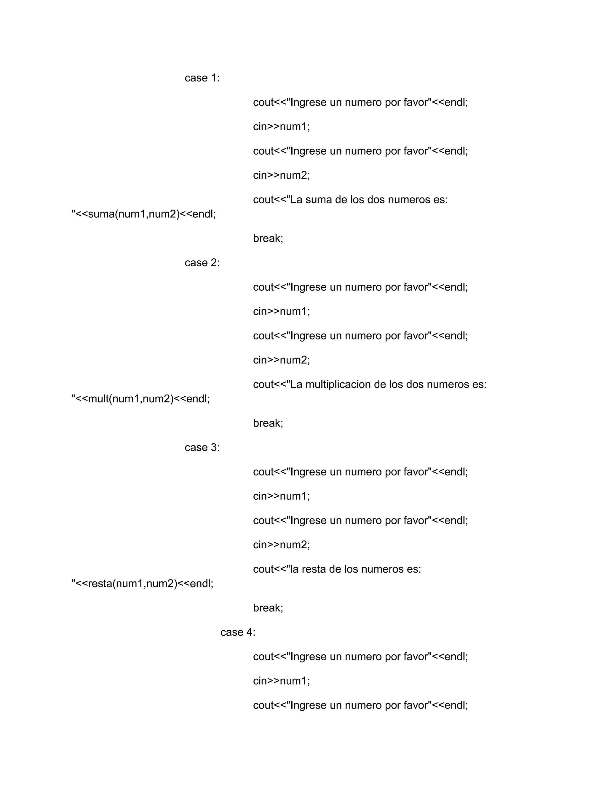 case 1:
cout<<"Ingrese un numero por favor"<<endl;
cin>>num1;
cout<<"Ingrese un numero por favor"<<endl;
cin>>num2;
cout<<"La suma de los dos numeros es:
"<<suma(num1,num2)<<endl;
break;
case 2:
cout<<"Ingrese un numero por favor"<<endl;
cin>>num1;
cout<<"Ingrese un numero por favor"<<endl;
cin>>num2;
cout<<"La multiplicacion de los dos numeros es:
"<<mult(num1,num2)<<endl;
break;
case 3:
cout<<"Ingrese un numero por favor"<<endl;
cin>>num1;
cout<<"Ingrese un numero por favor"<<endl;
cin>>num2;
cout<<"la resta de los numeros es:
"<<resta(num1,num2)<<endl;
break;
case 4:
cout<<"Ingrese un numero por favor"<<endl;
cin>>num1;
cout<<"Ingrese un numero por favor"<<endl;
 
