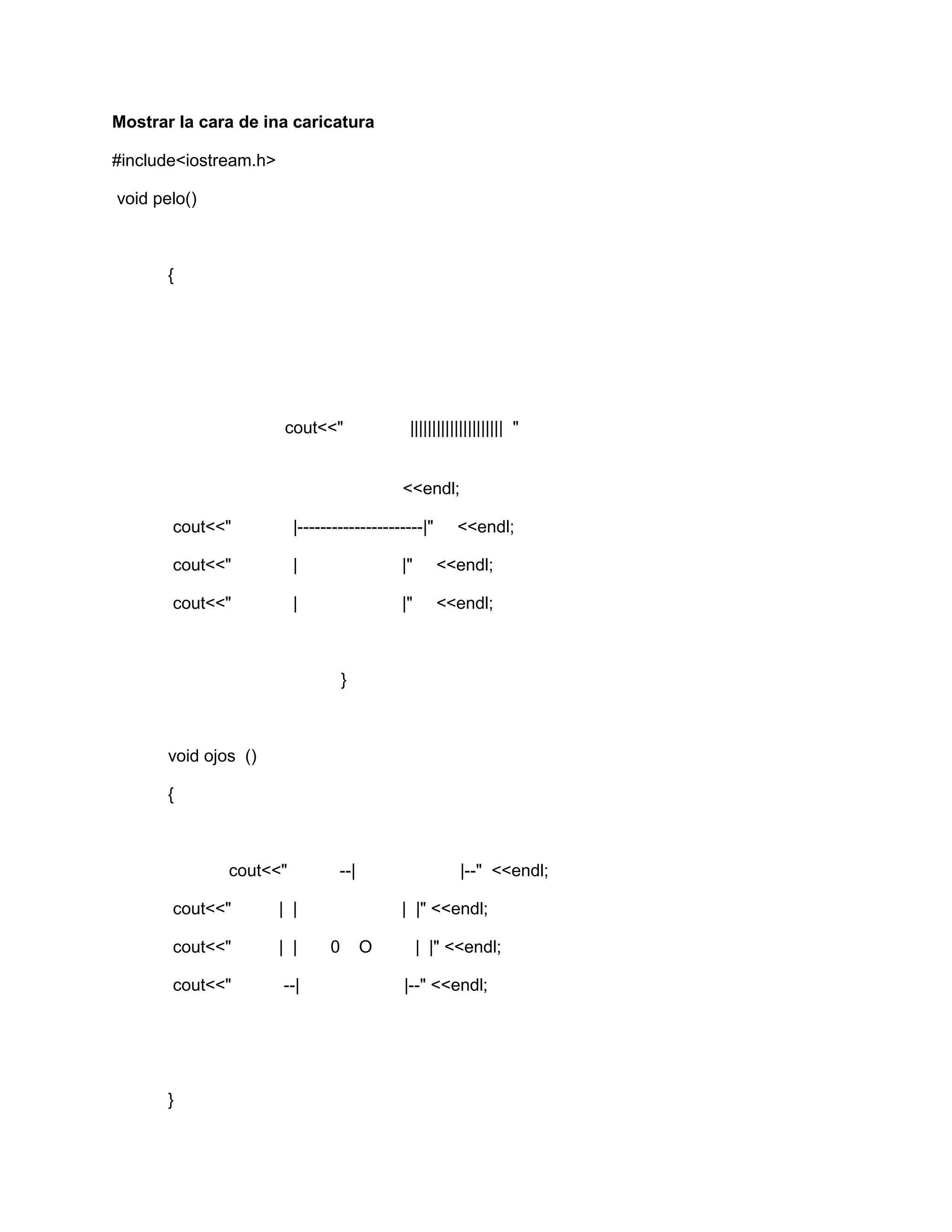 Mostrar la cara de ina caricatura
#include<iostream.h>
void pelo()
{
cout<<" ||||||||||||||||||||| "
<<endl;
cout<<" |----------------------|" <<endl;
cout<<" | |" <<endl;
cout<<" | |" <<endl;
}
void ojos ()
{
cout<<" --| |--" <<endl;
cout<<" | | | |" <<endl;
cout<<" | | 0 O | |" <<endl;
cout<<" --| |--" <<endl;
}
 