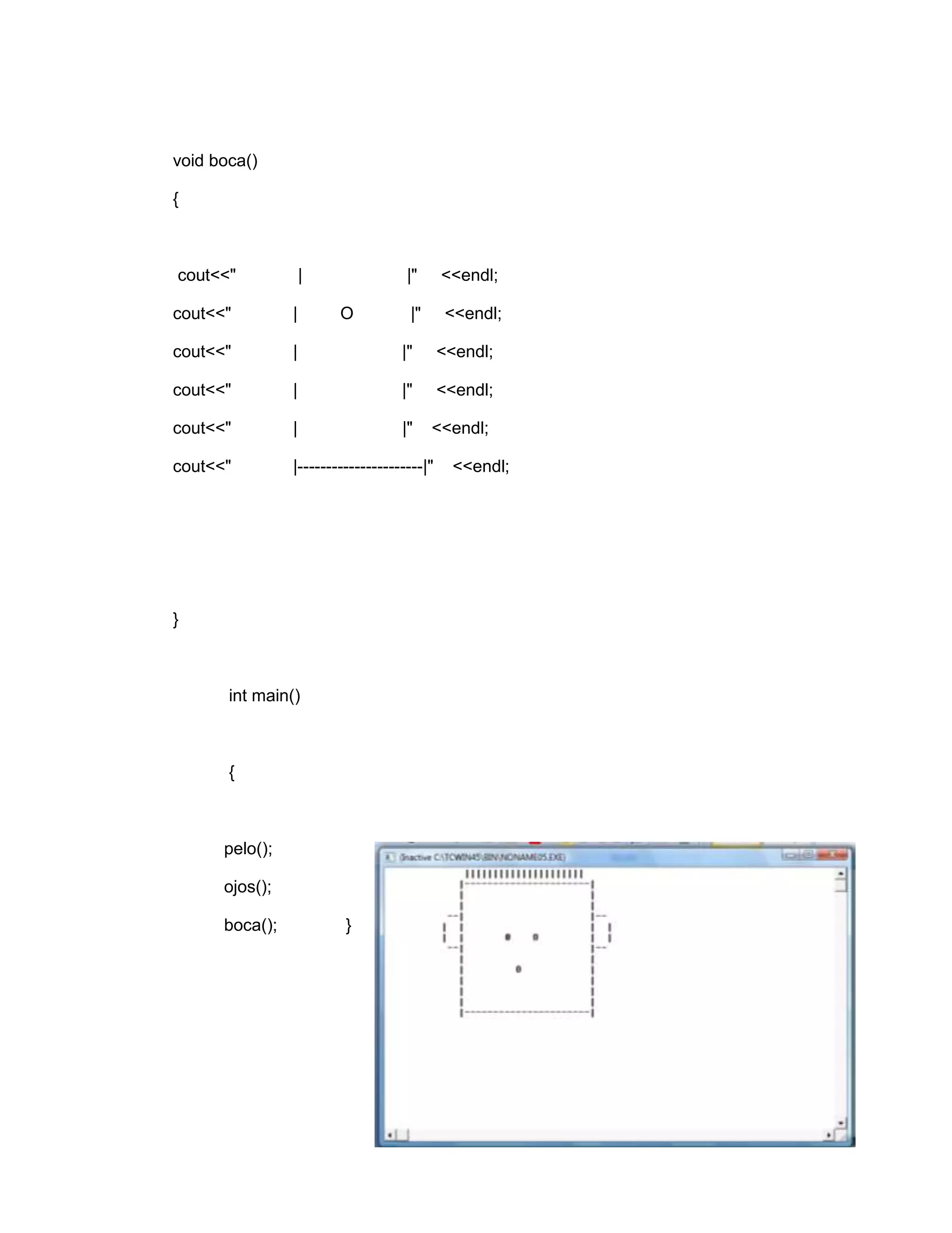 void boca()
{
cout<<" | |" <<endl;
cout<<" | O |" <<endl;
cout<<" | |" <<endl;
cout<<" | |" <<endl;
cout<<" | |" <<endl;
cout<<" |----------------------|" <<endl;
}
int main()
{
pelo();
ojos();
boca(); }
 