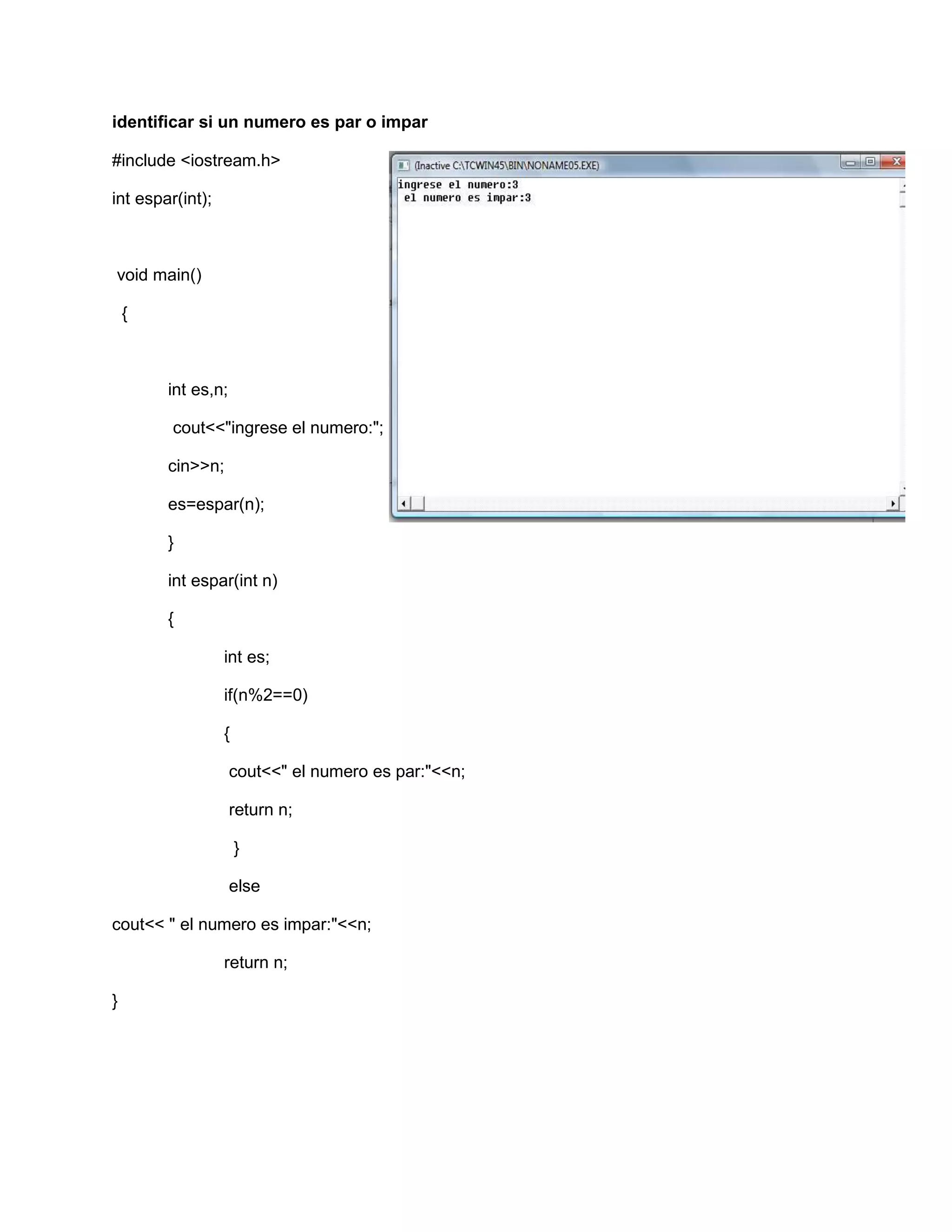 identificar si un numero es par o impar
#include <iostream.h>
int espar(int);
void main()
{
int es,n;
cout<<"ingrese el numero:";
cin>>n;
es=espar(n);
}
int espar(int n)
{
int es;
if(n%2==0)
{
cout<<" el numero es par:"<<n;
return n;
}
else
cout<< " el numero es impar:"<<n;
return n;
}
 