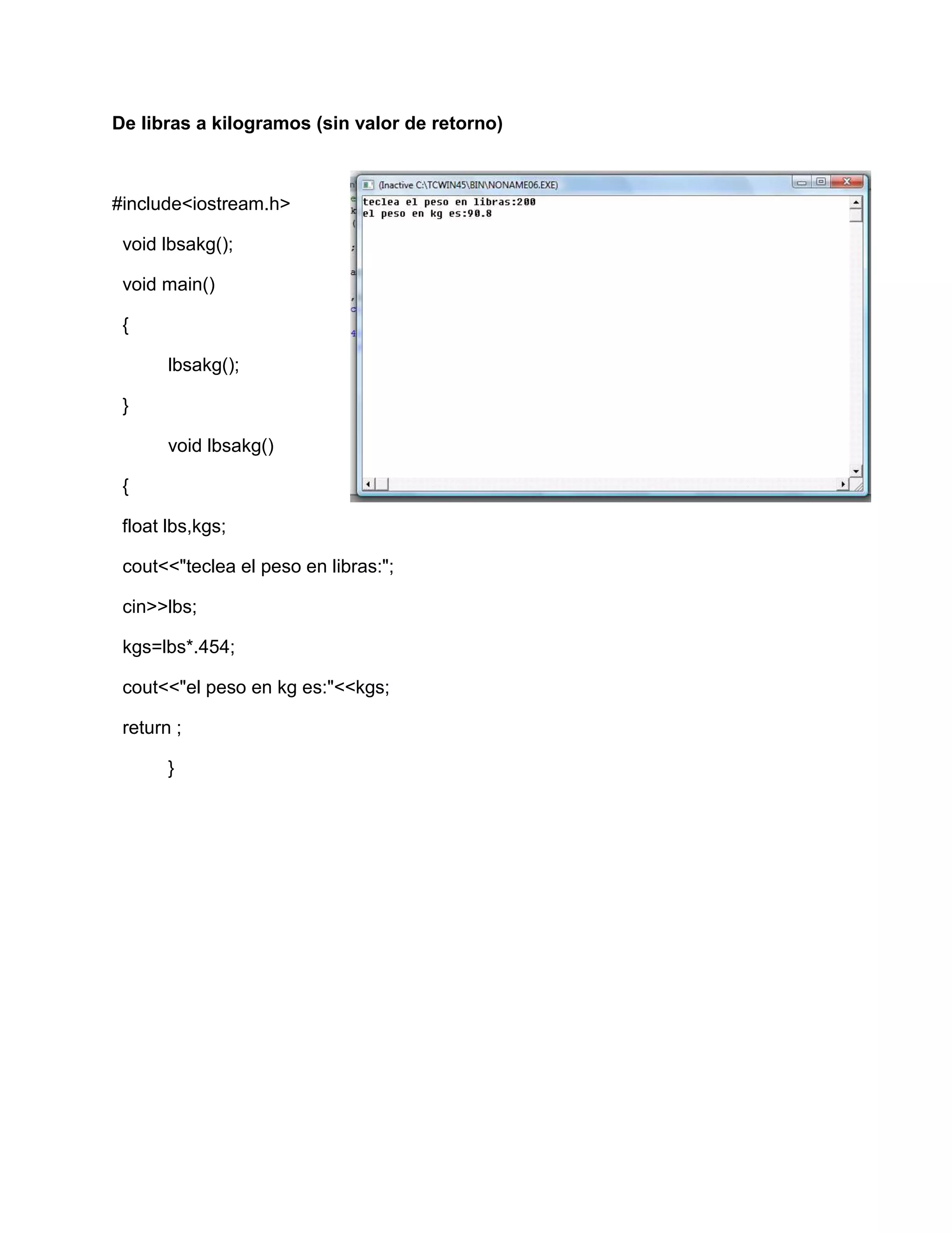 De libras a kilogramos (sin valor de retorno)
#include<iostream.h>
void lbsakg();
void main()
{
lbsakg();
}
void lbsakg()
{
float lbs,kgs;
cout<<"teclea el peso en libras:";
cin>>lbs;
kgs=lbs*.454;
cout<<"el peso en kg es:"<<kgs;
return ;
}
 