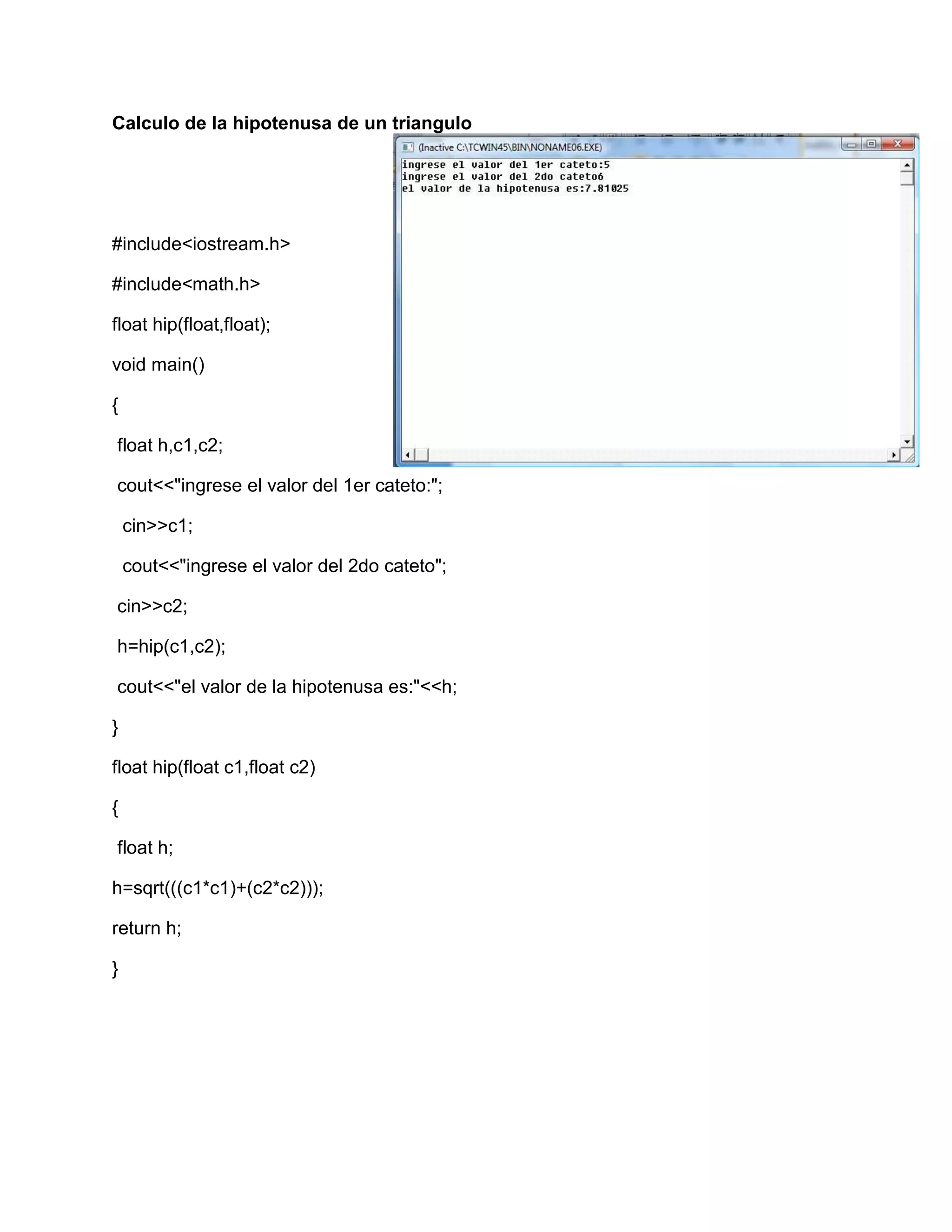 Calculo de la hipotenusa de un triangulo
#include<iostream.h>
#include<math.h>
float hip(float,float);
void main()
{
float h,c1,c2;
cout<<"ingrese el valor del 1er cateto:";
cin>>c1;
cout<<"ingrese el valor del 2do cateto";
cin>>c2;
h=hip(c1,c2);
cout<<"el valor de la hipotenusa es:"<<h;
}
float hip(float c1,float c2)
{
float h;
h=sqrt(((c1*c1)+(c2*c2)));
return h;
}
 
