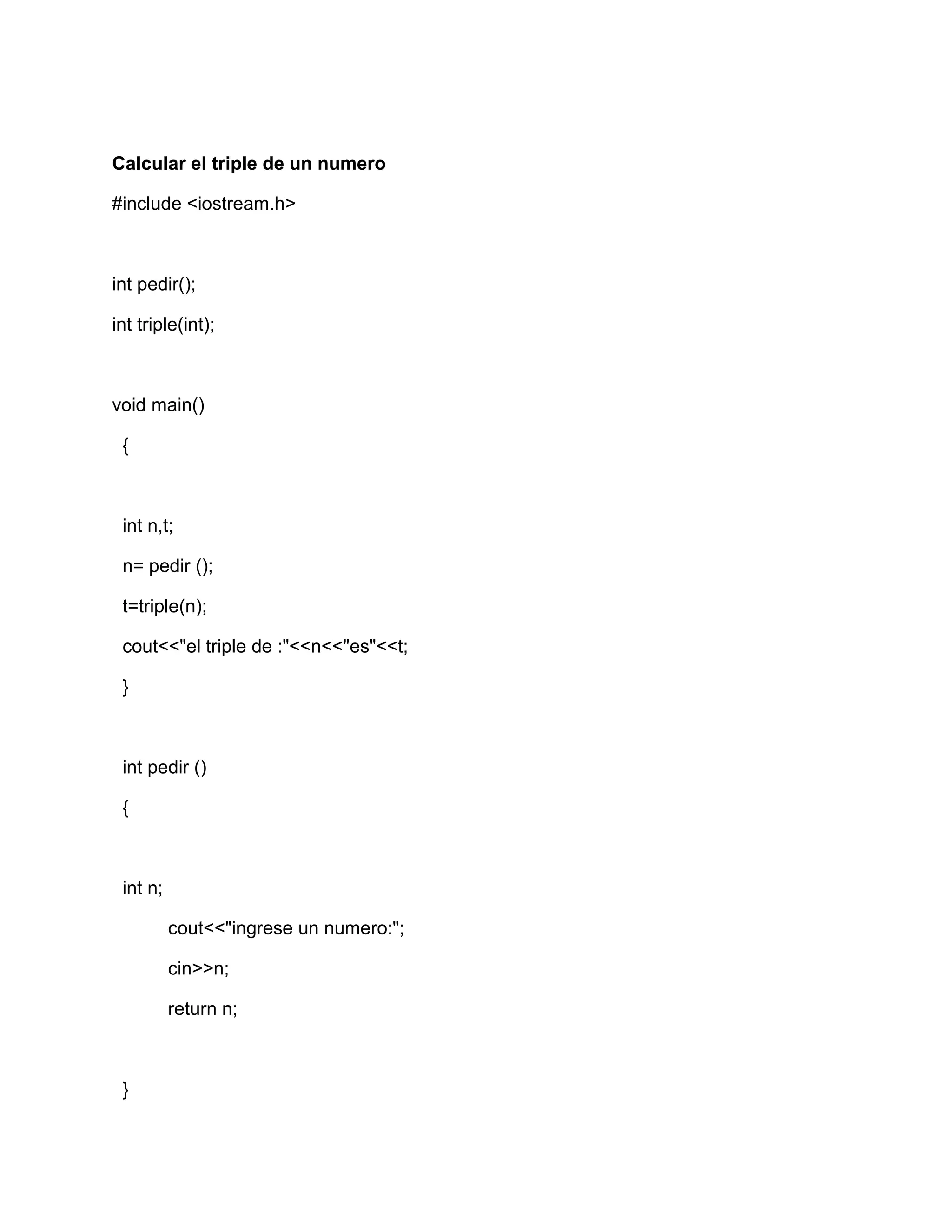Calcular el triple de un numero
#include <iostream.h>
int pedir();
int triple(int);
void main()
{
int n,t;
n= pedir ();
t=triple(n);
cout<<"el triple de :"<<n<<"es"<<t;
}
int pedir ()
{
int n;
cout<<"ingrese un numero:";
cin>>n;
return n;
}
 