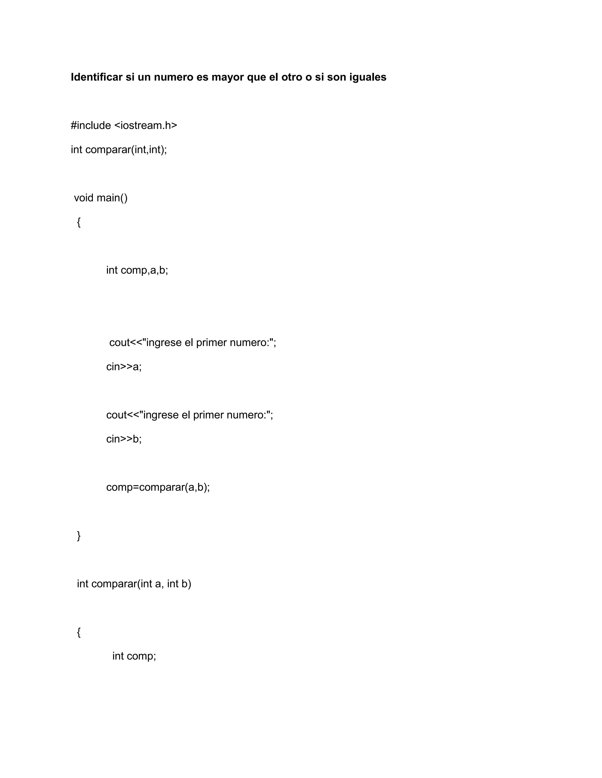Identificar si un numero es mayor que el otro o si son iguales
#include <iostream.h>
int comparar(int,int);
void main()
{
int comp,a,b;
cout<<"ingrese el primer numero:";
cin>>a;
cout<<"ingrese el primer numero:";
cin>>b;
comp=comparar(a,b);
}
int comparar(int a, int b)
{
int comp;
 
