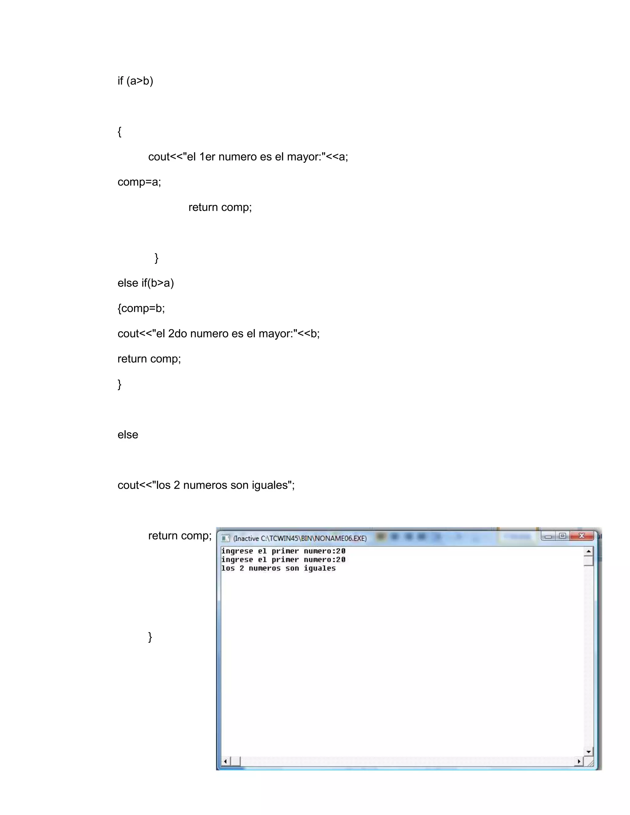 if (a>b)
{
cout<<"el 1er numero es el mayor:"<<a;
comp=a;
return comp;
}
else if(b>a)
{comp=b;
cout<<"el 2do numero es el mayor:"<<b;
return comp;
}
else
cout<<"los 2 numeros son iguales";
return comp;
}
 