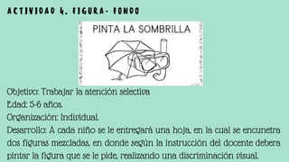 Objetivo: Trabajar la atención selectiva
Edad: 5-6 años.
Organización: Individual.
Desarrollo: A cada niño se le entregará una hoja, en la cual se encunetra
dos figuras mezcladas, en donde según la instrucción del docente debera
pintar la figura que se le pide, realizando una discriminación visual.
A C T I V I D A D 4 . F I G U R A - F O N D O
 