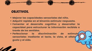 Mejorar las capacidades sensoriales del niño.
Adquirir rapidez en el binomio estímulo-respuesta.
Fomentar el  desarrollo cognitivo  y desarrollar la
capacidad para estructurar la información recibida a
través de los sentidos.
Perfeccionar la  discriminación de estímulos
sensoriales  mediante el tacto, la vista, el olfato, el
gusto y el oído.
OBJETIVOS.
 