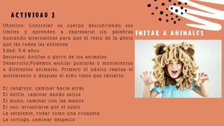 Objetivo: Controlar su cuerpo descubriendo sus
límites y aprenden a expresarse sin palabras
buscando alternativas para que el resto de la gente
que les rodea les entienda
Edad: 5-6 años
Recursos: Antifaz o gorro de los animales
Desarrollo:Podemos asociar posturas y movimientos
a diferentes animales. Primero el adulto realiza el
movimiento y después el niño tiene que imitarlo.
El cangrejo, caminar hacia atrás
El delfín, caminar dando saltos
El mono, caminar con las manos
El oso, arrastrarse por el suelo
La serpiente, rodar como una croqueta
La tortuga, caminar despacio
A C T I V I D A D 2
I M I T A R A A N I M A L E S
 