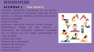 Objetivo: Adquieren conciencia de su propio
cuerpo, aprenden a reconocer cada una de sus
partes y a adoptar buenas posturas para evitar
futuros problemas
Edad: 5-6 años
Recursos: Canciones, cuentos, bailes, dibujos
Desarrollo:A través de una canción ir
ejecutando las diferentes posturas indicadas
por el adulto con un tiempo determinado en
cada postura
Postura del indio
Postura de la marioneta
Postura del guerrero
Postura del perro
Postura del gato
A C T I V I D A D 1
INTEROCEPCIÓN
YOGA INFANTIL
 