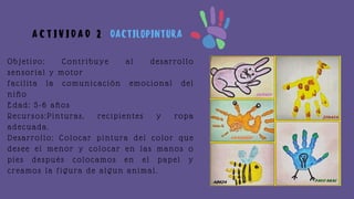 Objetivo: Contribuye al desarrollo
sensorial y motor
facilita la comunicación emocional del
niño
Edad: 5-6 años
Recursos:Pinturas, recipientes y ropa
adecuada.
Desarrollo: Colocar pintura del color que
desee el menor y colocar en las manos o
pies después colocamos en el papel y
creamos la figura de algun animal.
A C T I V I D A D 2 DACTILOPINTURA
 