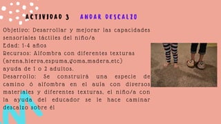 Objetivo: Desarrollar y mejorar las capacidades
sensoriales táctiles del niño/a
Edad: 1-4 años
Recursos: Alfombra con diferentes texturas
(arena,hierva,espuma,goma,madera,etc)
ayuda de 1 o 2 adultos.
Desarrollo: Se construirá una especie de
camino ó alfombra en el aula con diversos
materiales y diferentes texturas, el niño/a con
la ayuda del educador se le hace caminar
descalzo sobre él
A C T I V I D A D 3 A N D A R D E S C A L Z O
 