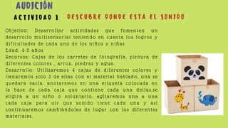 Objetivo: Desarrollar actividades que fomenten un
desarrollo multisensorial teniendo en cuenta los logros y
dificultades de cada uno de los niños y niñas
Edad: 4-5 años
Recursos: Cajas de los carretes de fotografía, pintura de
diferentes colores , arroz, piedras y agua.
Desarrollo: Utilizaremos 4 cajas de diferentes colores y
llenaremos solo 3 de ellas con el material hablado, una se
quedara vacía. anotaremos en una etiqueta colocada en
la base de cada caja que contiene cada una dellas.se
eligirá a un niño o voluntario, agitaremos una a una
cada caja para oír que sonido tiene cada una y así
continuaremos cambiándolas de lugar con los diferentes
materiales.
A C T I V I D A D 1 D E S C U B R E D O N D E E S T A E L S O N I D O
AUDICIÓN
 