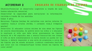 Objetivo:Potenciar el desarrollo cognitivo a través de una
buena educación sensorial
Desarrollar la capacidad para estructurar la información
recivida a través de los sentidos
Edad: 5 años
Recursos: Figuras hechas de cartulina con varios colores (4
cuadros rojos,3 círulos verdes, 1 corazón rosa,2 triágulos
azules)
Desarrollo: El educador coloca encima de una mesa las figuras
de colores desordenadas, Se pedirá entre los niños y e educador
le explicará al niño que debe mirar atentamente las figuras
durante 30 o 60 segundos más o menos.Transcurrido ese tiempo
el niño se dará inmediatamente la vuelta donde no pueda ver las
figuras, y deberá responder a una serie de preguntas a cerca de
las figuras que ha estado mirando. ¿cuántos cuadrados hay?¿de
que color son los triángulos?¿que forma tienen las figuras de
color verde?
A C T I V I D A D 2 E N S A L A D A D E F I G U R A S Y D E C O L O R E S
 