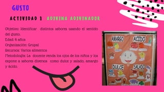 Objetivo: Identificar distintos sabores usando el sentido
del gusto.
Edad: 6 años
Organización: Grupal
Recursos: Varios alimentos
Metodología: La docente venda los ojos de los niños y los
expone a sabores diversos como dulce y salado, amargo
y ácido.
GUSTO
A C T I V I D A D 1 A D I V I N A A D I V I N A D O R
 