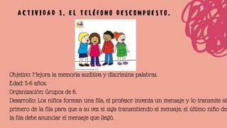 Objetivo: Mejora la memoria auditiva y discrimina palabras.
Edad: 5-6 años.
Organización: Grupos de 6.
Desarrollo: Los niños forman una fila, el profesor inventa un mensaje y lo transmite al
primero de la fila para que a su vez el siga transmitiendo el mensaje, el último niño de
la fila debe anunciar el mensaje que llegó.
A C T I V I D A D 1 . E L T E L É F O N O D E S C O M P U E S T O .
 