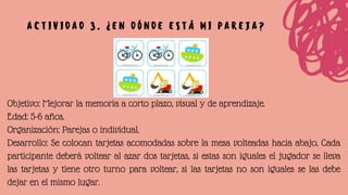 Objetivo: Mejorar la memoria a corto plazo, visual y de aprendizaje.
Edad: 5-6 años.
Organización: Parejas o individual.
Desarrollo: Se colocan tarjetas acomodadas sobre la mesa volteadas hacia abajo, Cada
participante deberá voltear al azar dos tarjetas, si estas son iguales el jugador se lleva
las tarjetas y tiene otro turno para voltear, si las tarjetas no son iguales se las debe
dejar en el mismo lugar.
A C T I V I D A D 3 . ¿ E N D Ó N D E E S T Á M I P A R E J A ?
 