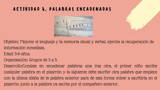 Objetivo: Mejorar el lenguaje y la memoria visual y verbal, ejercita la recuperación de
información inmediata.
Edad: 5-6 años.
Organización: Grupos de 3 a 5.
Desarrollo:Consiste en encadenar palabras una tras otra, el primer niño escribe
cualquier palabra en el pizarrón y la siguiente debe escribir otra palabra que empiece
con la última sílaba de la palabra anterior para de esta forma volver a escribirla en el
pizarrón junto a la palabra ya escrita por el compañero anterior.
A C T I V I D A D 4 . P A L A B R A S E N C A D E N A D A S
 