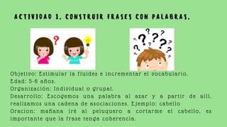 Objetivo: Estimular la fluides e incrementar el vocabulario.
Edad: 5-6 años.
Organización: Individual o grupal.
Desarrollo: Escogemos una palabra al azar y a partir de allí,
realizamos una cadena de asociaciones. Ejemplo: cabello
Oracion: mañana iré al peluquero a cortarme el cabello, es
importante que la frase tenga coherencia.
A C T I V I D A D 1 . C O N S T R U I R F R A S E S C O N P A L A B R A S .
 