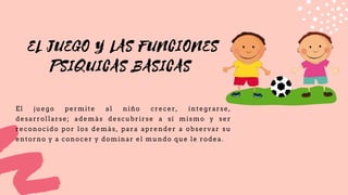 EL JUEGO Y LAS FUNCIONES
PSIQUICAS BASICAS
El juego permite al niño crecer, integrarse,
desarrollarse; además descubrirse a sí mismo y ser
reconocido por los demás, para aprender a observar su
entorno y a conocer y dominar el mundo que le rodea.
 